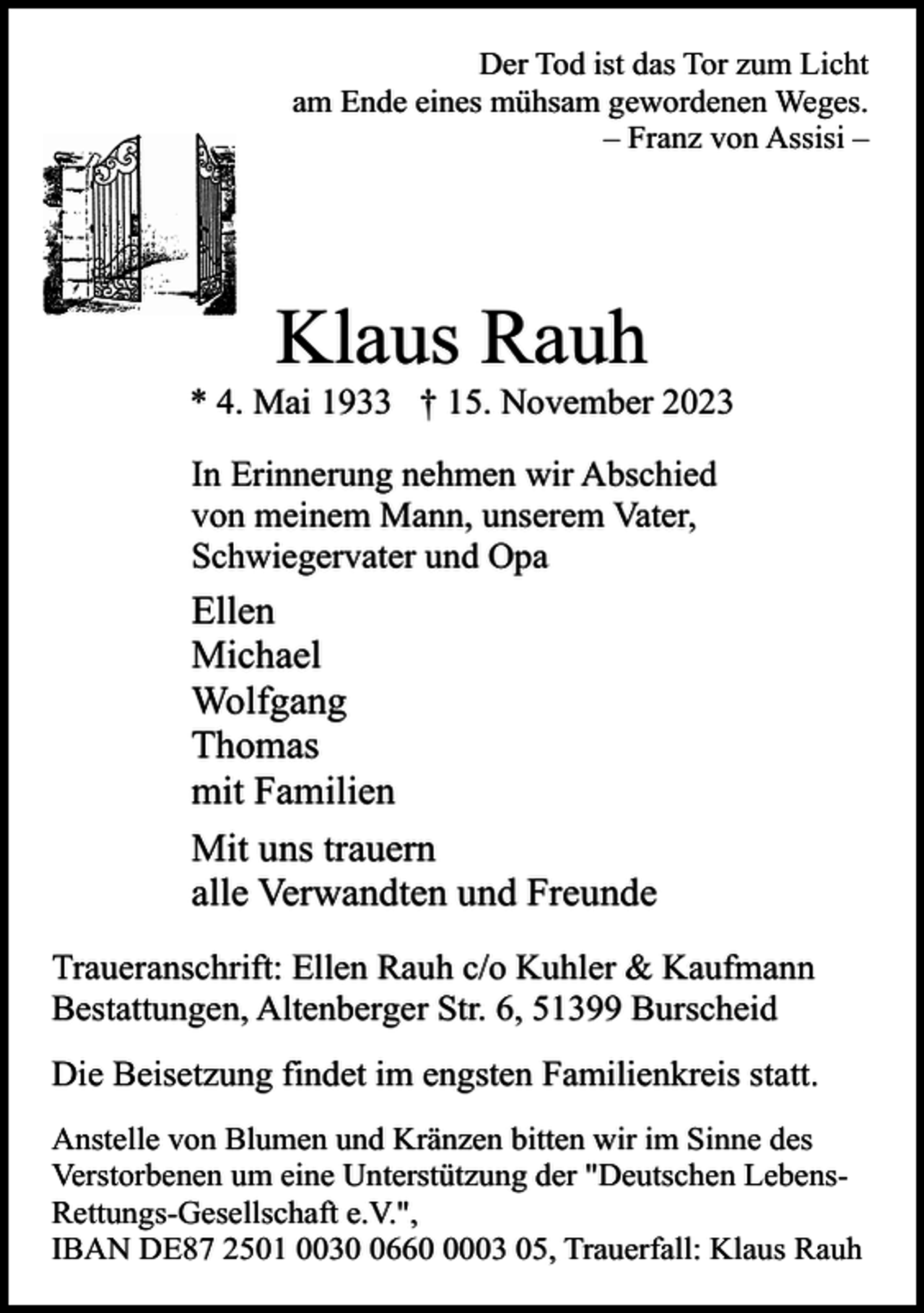 <p>Der Tod ist das Tor zum Licht<br />am Ende eines mühsam gewordenen Weges.<br />– Franz von Assisi –</p><p>Klaus Rauh</p><p>* 4. Mai 1933 † 15. November 2023<br />In Erinnerung nehmen wir Abschied<br />von meinem Mann, unserem Vater,<br />Schwiegervater und Opa</p><p>Ellen<br />Michael<br />Wolfgang<br />Thomas<br />mit Familien<br />Mit uns trauern<br />alle Verwandten und Freunde<br />Traueranschrift: Ellen Rauh c/o Kuhler &amp; Kaufmann<br />Bestattungen, Altenberger Str. 6, 51399 Burscheid<br />Die Beisetzung findet im engsten Familienkreis statt.<br />Anstelle von Blumen und Kränzen bitten wir im Sinne des<br />Verstorbenen um eine Unterstützung der "Deutschen LebensRettungs-Gesellschaft e.V.",<br />IBAN DE87 2501 00366003 05, Trauerfall: Klaus Rauh</p>