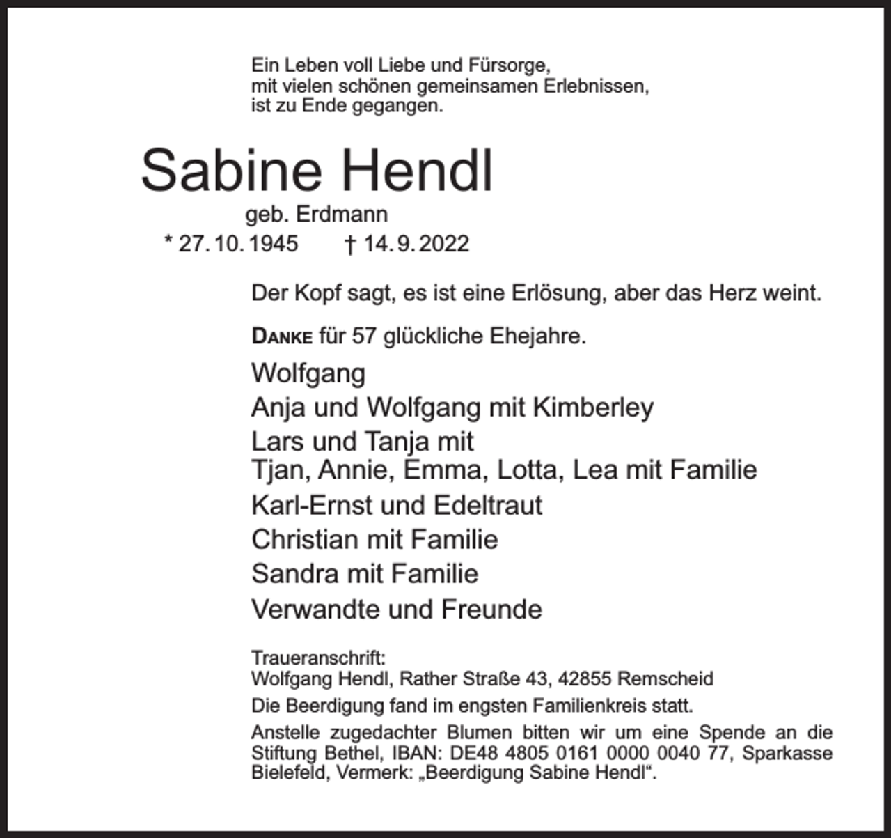 <p>Ein Leben voll Liebe und Fürsorge,<br />mit vielen schönen gemeinsamen Erlebnissen,<br />ist zu Ende gegangen.</p><p>Sabine Hendl<br />geb. Erdmann<br />* 27. 10. 1945<br />† 14. 9. 2022</p><p>Der Kopf sagt, es ist eine Erlösung, aber das Herz weint.<br />DANKE für 57 glückliche Ehejahre.</p><p>Wolfgang<br />Anja und Wolfgang mit Kimberley<br />Lars und Tanja mit<br />Tjan, Annie, Emma, Lotta, Lea mit Familie<br />Karl-Ernst und Edeltraut<br />Christian mit Familie<br />Sandra mit Familie<br />Verwandte und Freunde<br />Traueranschrift:<br />Wolfgang Hendl, Rather Straße 43, 42855 Remscheid<br />Die Beerdigung fand im engsten Familienkreis statt.<br />Anstelle zugedachter Blumen bitten wir um eine Spende an die<br />Stiftung Bethel, IBAN: DE05 0161 0040 77, Sparkasse<br />Bielefeld, Vermerk: „Beerdigung Sabine Hendl“.</p>