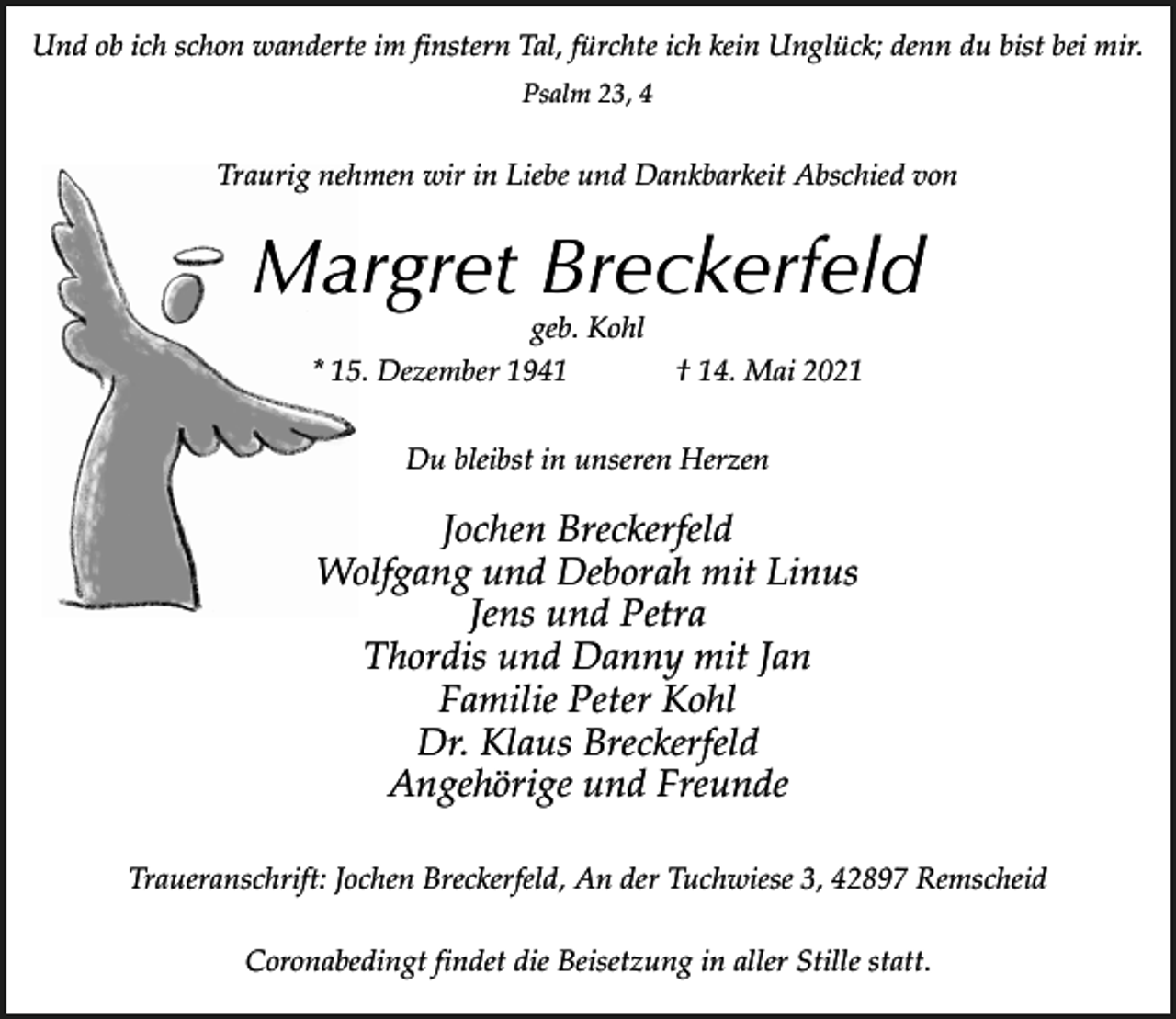 <p>Und ob ich schon wanderte im finstern Tal, fürchte ich kein Unglück; denn du bist bei mir.<br />Psalm 23, 4</p><p>Traurig nehmen wir in Liebe und Dankbarkeit Abschied von</p><p>Margret Breckerfeld<br />geb. Kohl<br />* 15. Dezember 1941</p><p>† 14. Mai 2021</p><p>Du bleibst in unseren Herzen</p><p>Jochen Breckerfeld<br />Wolfgang und Deborah mit Linus<br />Jens und Petra<br />Thordis und Danny mit Jan<br />Familie Peter Kohl<br />Dr. Klaus Breckerfeld<br />Angehörige und Freunde<br />Traueranschrift: Jochen Breckerfeld, An der Tuchwiese 3, 42897 Remscheid<br />Coronabedingt findet die Beisetzung in aller Stille statt.</p>