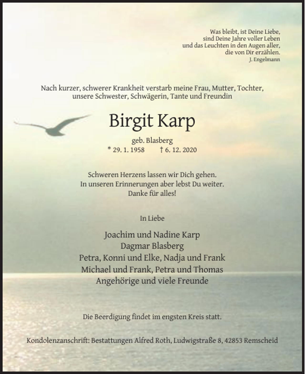 <p>Was bleibt, ist Deine Liebe,<br />sind Deine Jahre voller Leben<br />und das Leuchten in den Augen aller,<br />die von Dir erzählen.<br />J. Engelmann</p><p>Nach kurzer, schwerer Krankheit verstarb meine Frau, Mutter, Tochter,<br />unsere Schwester, Schwägerin, Tante und Freundin</p><p>Birgit Karp<br />geb. Blasberg<br />* 29. 1. 1958<br />† 6. 12. 2020</p><p>Schweren Herzens lassen wir Dich gehen.<br />In unseren Erinnerungen aber lebst Du weiter.<br />Danke für alles!</p><p>In Liebe</p><p>Joachim und Nadine Karp<br />Dagmar Blasberg<br />Petra, Konni und Elke, Nadja und Frank<br />Michael und Frank, Petra und Thomas<br />Angehörige und viele Freunde</p><p>Die Beerdigung findet im engsten Kreis statt.</p><p>Kondolenzanschrift: Bestattungen Alfred Roth, Ludwigstraße 8, 42853 Remscheid</p>