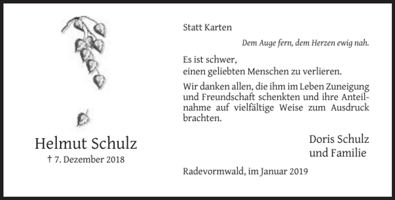 <p>Statt Karten<br />Dem Auge fern, dem Herzen ewig nah.</p><p>Es ist schwer,<br />einen geliebten Menschen zu verlieren.<br />Wir danken allen, die ihm im Leben Zuneigung<br />und Freundschaft schenkten und ihre Anteilnahme auf vielfältige Weise zum Ausdruck<br />brachten.</p><p>Doris Schulz<br />und Familie</p><p>Helmut Schulz<br />† 7. Dezember 2018<br />Radevormwald, im Januar 2019</p>