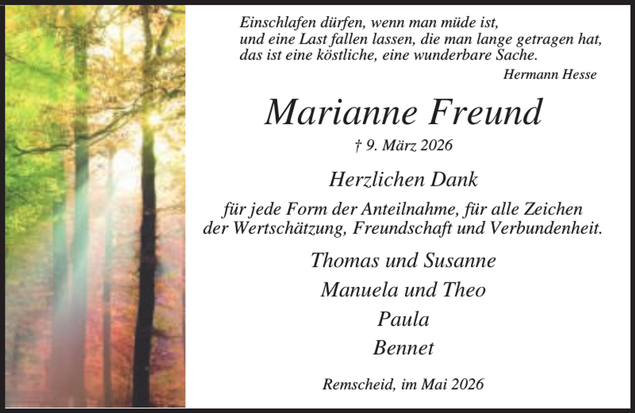 <p>Einschlafen dürfen, wenn man müde ist,<br />und eine Last fallen lassen, die man lange getragen hat,<br />das ist eine köstliche, eine wunderbare Sache.<br />Hermann Hesse</p><p>Marianne Freund<br />† 9. März 2026</p><p>Herzlichen Dank<br />für jede Form der Anteilnahme, für alle Zeichen<br />der Wertschätzung, Freundschaft und Verbundenheit.</p><p>Thomas und Susanne<br />Manuela und Theo<br />Paula<br />Bennet<br />Remscheid, im Mai 2026</p>