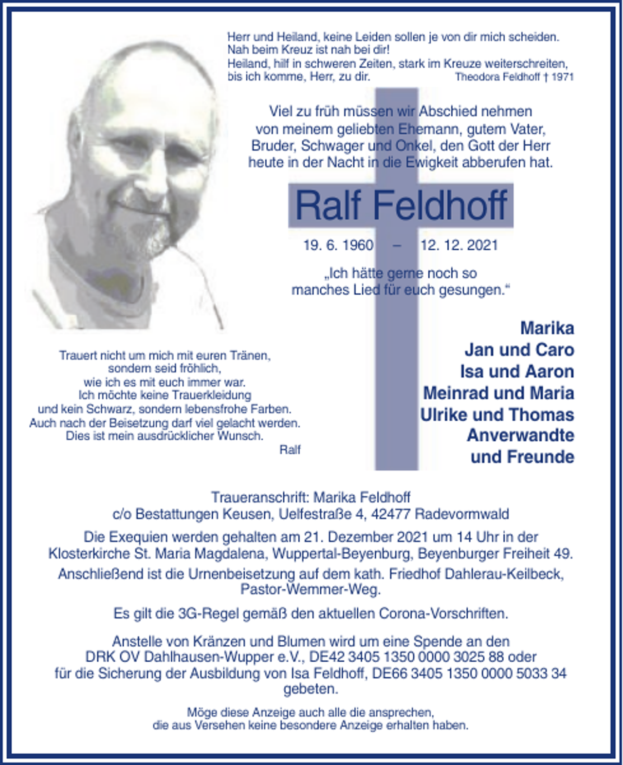 <p>Herr und Heiland, keine Leiden sollen je von dir mich scheiden.<br />Nah beim Kreuz ist nah bei dir!<br />Heiland, hilf in schweren Zeiten, stark im Kreuze weiterschreiten,<br />bis ich komme, Herr, zu dir.<br />Theodora Feldhoff † 1971</p><p>Viel zu früh müssen wir Abschied nehmen<br />von meinem geliebten Ehemann, gutem Vater,<br />Bruder, Schwager und Onkel, den Gott der Herr<br />heute in der Nacht in die Ewigkeit abberufen hat.</p><p>Ralf Feldhoff<br />19. 6. 1960</p><p>–</p><p>12. 12. 2021</p><p>„Ich hätte gerne noch so<br />manches Lied für euch gesungen.“</p><p>Trauert nicht um mich mit euren Tränen,<br />sondern seid fröhlich,<br />wie ich es mit euch immer war.<br />Ich möchte keine Trauerkleidung<br />und kein Schwarz, sondern lebensfrohe Farben.<br />Auch nach der Beisetzung darf viel gelacht werden.<br />Dies ist mein ausdrücklicher Wunsch.<br />Ralf</p><p>Marika<br />Jan und Caro<br />Isa und Aaron<br />Meinrad und Maria<br />Ulrike und Thomas<br />Anverwandte<br />und Freunde</p><p>Traueranschrift: Marika Feldhoff<br />c/o Bestattungen Keusen, Uelfestraße 4, 42477 Radevormwald<br />Die Exequien werden gehalten am 21. Dezember 2021 um 14 Uhr in der<br />Klosterkirche St. Maria Magdalena, Wuppertal-Beyenburg, Beyenburger Freiheit 49.<br />Anschließend ist die Urnenbeisetzung auf dem kath. Friedhof Dahlerau-Keilbeck,<br />Pastor-Wemmer-Weg.<br />Es gilt die 3G-Regel gemäß den aktuellen Corona-Vorschriften.<br />Anstelle von Kränzen und Blumen wird um eine Spende an den<br />DRK OV Dahlhausen-Wupper e.V., DE42 3405 135000 3025 88 oder<br />für die Sicherung der Ausbildung von Isa Feldhoff, DE66 3405 135000 5034<br />gebeten.<br />Möge diese Anzeige auch alle die ansprechen,<br />die aus Versehen keine besondere Anzeige erhalten haben.</p>