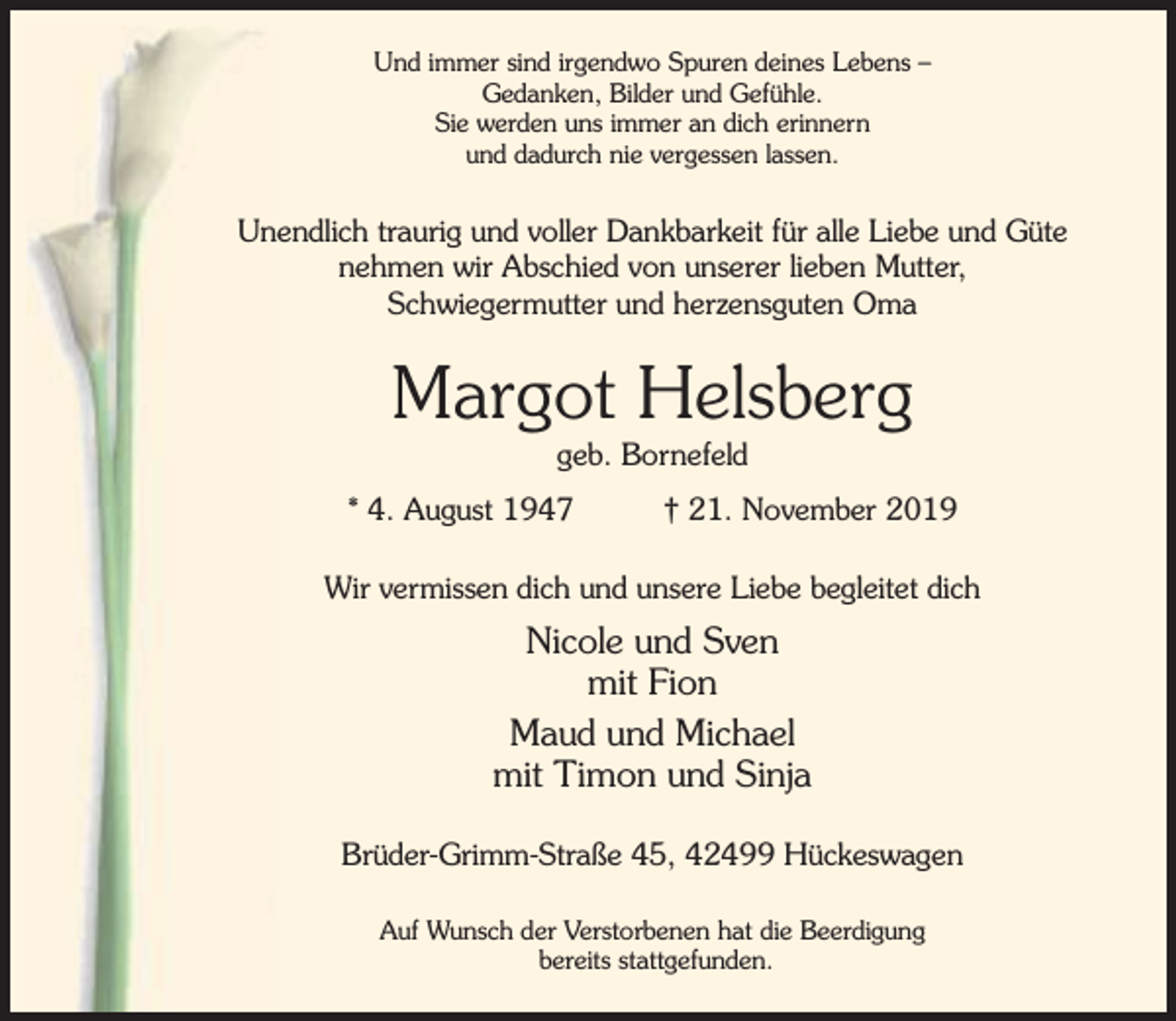 <p>Und immer sind irgendwo Spuren deines Lebens –<br />Gedanken, Bilder und Gefühle.<br />Sie werden uns immer an dich erinnern<br />und dadurch nie vergessen lassen.</p><p>Unendlich traurig und voller Dankbarkeit für alle Liebe und Güte<br />nehmen wir Abschied von unserer lieben Mutter,<br />Schwiegermutter und herzensguten Oma</p><p>Margot Helsberg<br />geb. Bornefeld</p><p>* 4. August 1947</p><p>† 21. November 2019</p><p>Wir vermissen dich und unsere Liebe begleitet dich</p><p>Nicole und Sven<br />mit Fion<br />Maud und Michael<br />mit Timon und Sinja<br />Brüder-Grimm-Straße 45, 42499 Hückeswagen<br />Auf Wunsch der Verstorbenen hat die Beerdigung<br />bereits stattgefunden.</p>