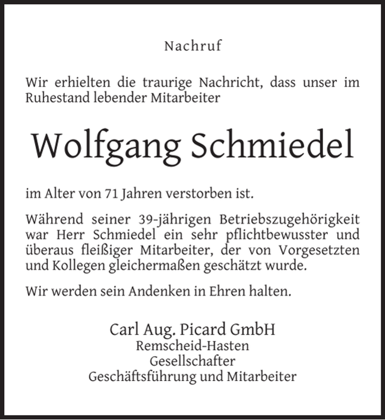 <p>Nachruf<br />Wir erhielten die traurige Nachricht, dass unser im<br />Ruhestand lebender Mitarbeiter</p><p>Wolfgang Schmiedel<br />im Alter von 71 Jahren verstorben ist.<br />Während seiner 39-jährigen Betriebszugehörigkeit<br />war Herr Schmiedel ein sehr pﬂichtbewusster und<br />überaus ﬂeißiger Mitarbeiter, der von Vorgesetzten<br />und Kollegen gleichermaßen geschätzt wurde.<br />Wir werden sein Andenken in Ehren halten.</p><p>Carl Aug. Picard GmbH</p><p>Remscheid-Hasten<br />Gesellschafter<br />Geschäftsführung und Mitarbeiter</p>