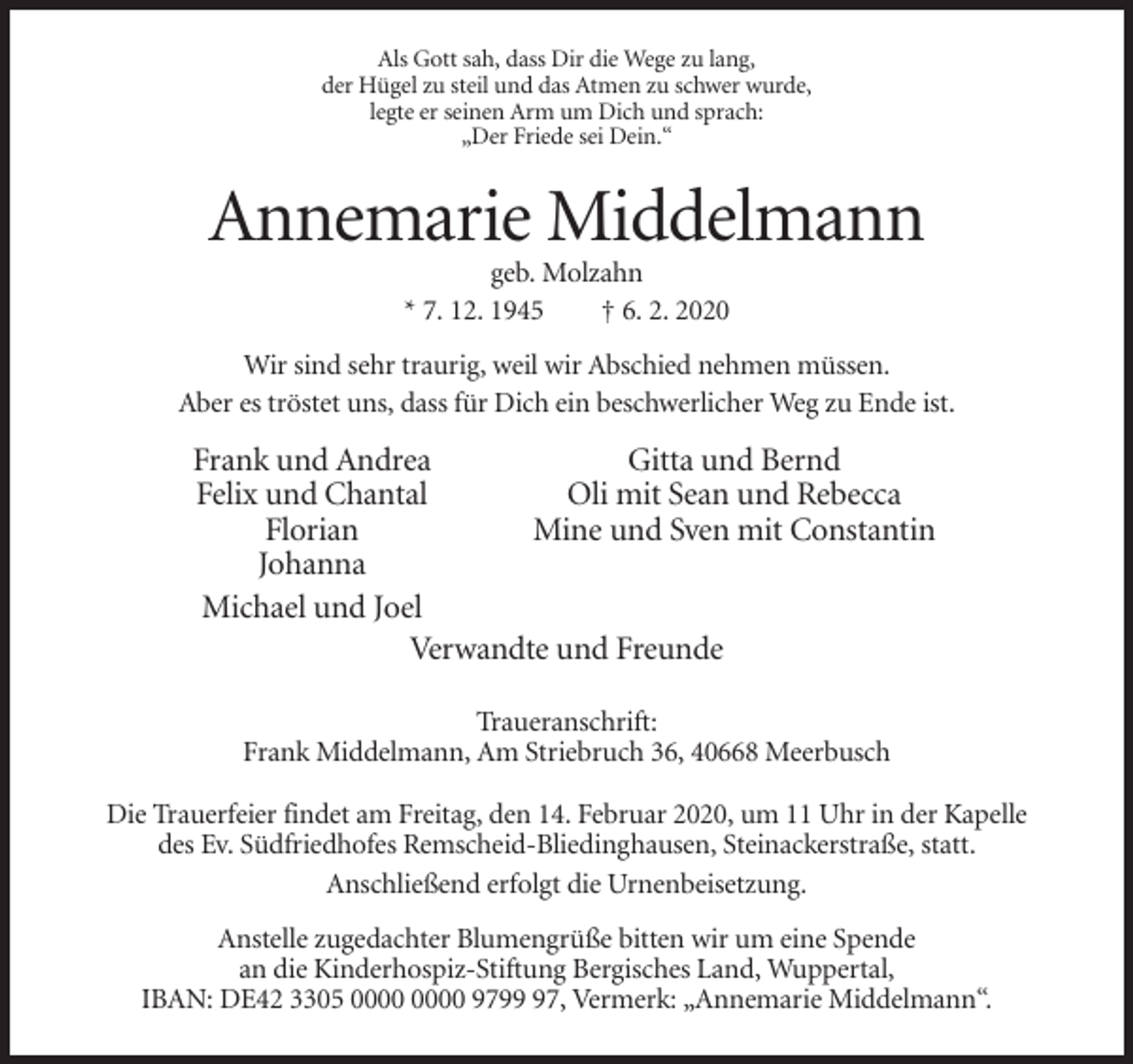 <p>Als Gott sah, dass Dir die Wege zu lang,<br />der Hügel zu steil und das Atmen zu schwer wurde,<br />legte er seinen Arm um Dich und sprach:<br />„Der Friede sei Dein.“</p><p>Annemarie Middelmann<br />geb. Molzahn<br />* 7. 12. 1945<br />† 6. 2. 2020<br />Wir sind sehr traurig, weil wir Abschied nehmen müssen.<br />Aber es tröstet uns, dass für Dich ein beschwerlicher Weg zu Ende ist.</p><p>Frank und Andrea<br />Gitta und Bernd<br />Felix und Chantal<br />Oli mit Sean und Rebecca<br />Florian<br />Mine und Sven mit Constantin<br />Johanna<br />Michael und Joel<br />Verwandte und Freunde<br />Traueranschrift:<br />Frank Middelmann, Am Striebruch 36, 40668 Meerbusch<br />Die Trauerfeier findet am Freitag, den 14. Februar 2020, um 11 Uhr in der Kapelle<br />des Ev. Südfriedhofes Remscheid-Bliedinghausen, Steinackerstraße, statt.<br />Anschließend erfolgt die Urnenbeisetzung.<br />Anstelle zugedachter Blumengrüße bitten wir um eine Spende<br />an die Kinderhospiz-Stiftung Bergisches Land, Wuppertal,<br />IBAN: DE42 3305 9797, Vermerk: „Annemarie Middelmann“.</p>