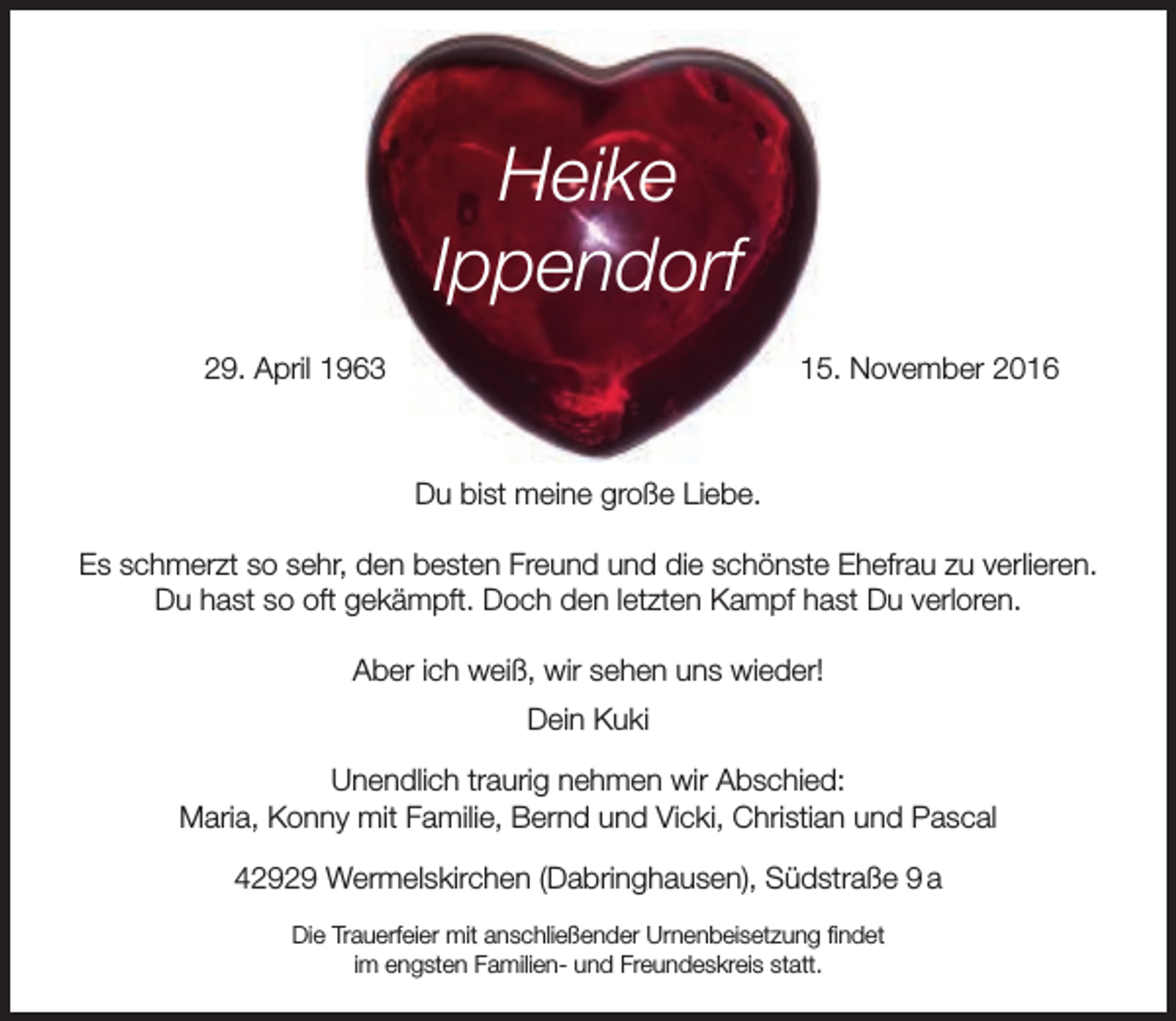 <p>Heike<br />Ippendorf<br />29. April 1963</p><p>15. November 2016</p><p>Du bist meine große Liebe.<br />Es schmerzt so sehr, den besten Freund und die schönste Ehefrau zu verlieren.<br />Du hast so oft gekämpft. Doch den letzten Kampf hast Du verloren.<br />Aber ich weiß, wir sehen uns wieder!<br />Dein Kuki<br />Unendlich traurig nehmen wir Abschied:<br />Maria, Konny mit Familie, Bernd und Vicki, Christian und Pascal<br />42929 Wermelskirchen (Dabringhausen), Südstraße 9 a<br />Die Trauerfeier mit anschließender Urnenbeisetzung findet<br />im engsten Familien- und Freundeskreis statt.</p>
