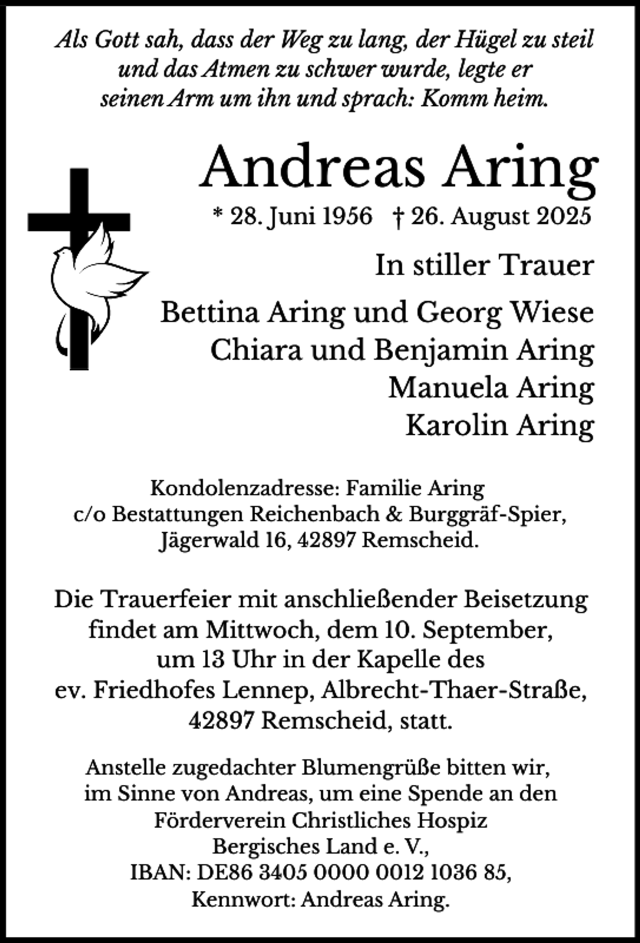 <p>Als Gott sah, dass der Weg zu lang, der Hügel zu steil<br />und das Atmen zu schwer wurde, legte er<br />seinen Arm um ihn und sprach: Komm heim.</p><p>Andreas Aring<br />* 28. Juni 1956 † 26. August 2025</p><p>In stiller Trauer<br />Bettina Aring und Georg Wiese<br />Chiara und Benjamin Aring<br />Manuela Aring<br />Karolin Aring<br />Kondolenzadresse: Familie Aring<br />c/o Bestattungen Reichenbach &amp; Burggräf-Spier,<br />Jägerwald 16, 42897 Remscheid.</p><p>Die Trauerfeier mit anschließender Beisetzung<br />findet am Mittwoch, dem 10. September,<br />um 13 Uhr in der Kapelle des<br />ev. Friedhofes Lennep, Albrecht-Thaer-Straße,<br />42897 Remscheid, statt.<br />Anstelle zugedachter Blumengrüße bitten wir,<br />im Sinne von Andreas, um eine Spende an den<br />Förderverein Christliches Hospiz<br />Bergisches Land e. V.,<br />IBAN: DE86 3405 0012 1036 85,<br />Kennwort: Andreas Aring.</p>