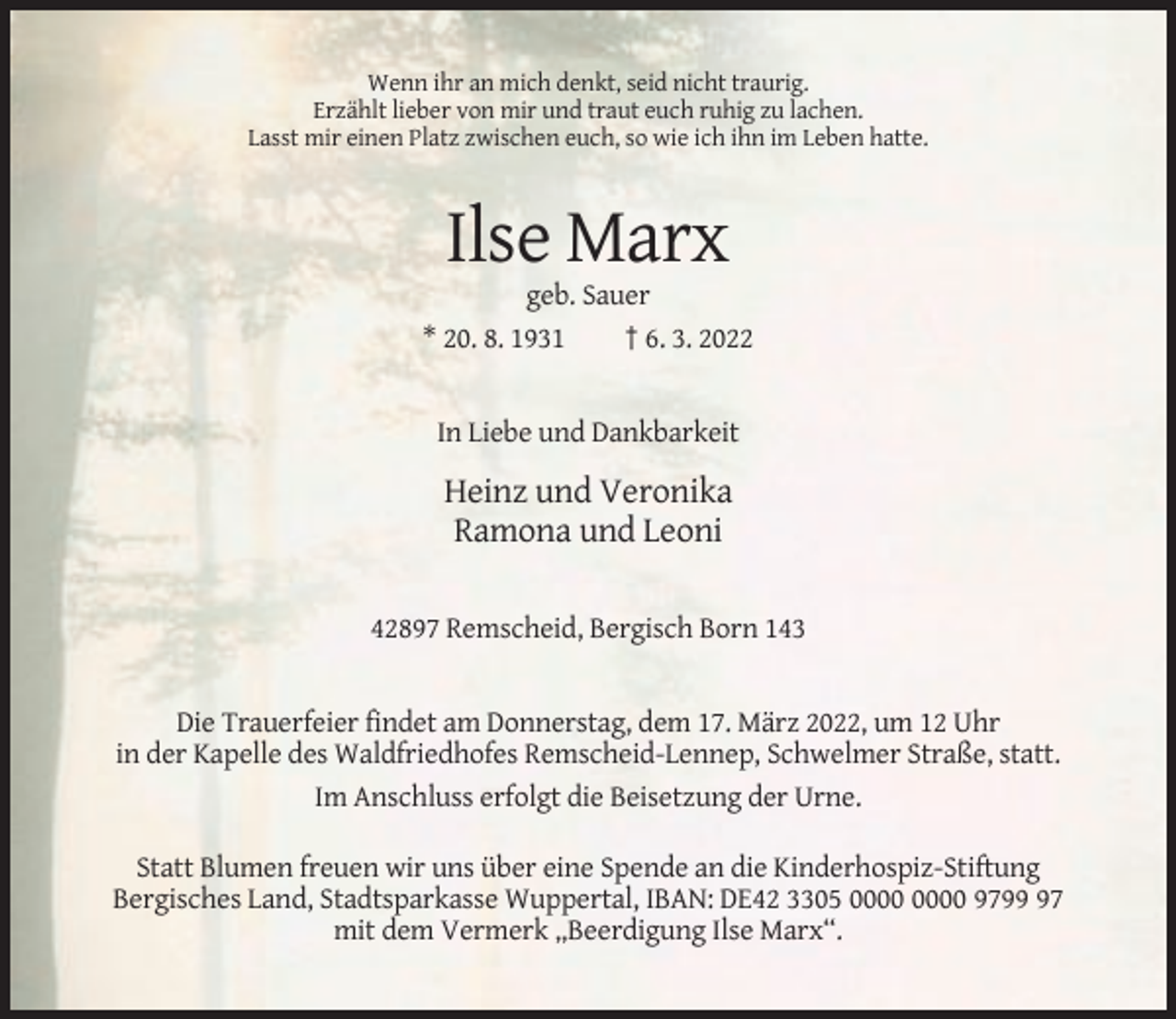 <p>Wenn ihr an mich denkt, seid nicht traurig.<br />Erzählt lieber von mir und traut euch ruhig zu lachen.<br />Lasst mir einen Platz zwischen euch, so wie ich ihn im Leben hatte.</p><p>Ilse Marx<br />geb. Sauer<br />* 20. 8. 1931<br />† 6. 3. 2022</p><p>In Liebe und Dankbarkeit</p><p>Heinz und Veronika<br />Ramona und Leoni<br />42897 Remscheid, Bergisch Born 143</p><p>Die Trauerfeier findet am Donnerstag, dem 17. März 2022, um 12 Uhr<br />in der Kapelle des Waldfriedhofes Remscheid-Lennep, Schwelmer Straße, statt.<br />Im Anschluss erfolgt die Beisetzung der Urne.<br />Statt Blumen freuen wir uns über eine Spende an die Kinderhospiz-Stiftung<br />Bergisches Land, Stadtsparkasse Wuppertal, IBAN: DE42 3305 9797<br />mit dem Vermerk „Beerdigung Ilse Marx“.</p>