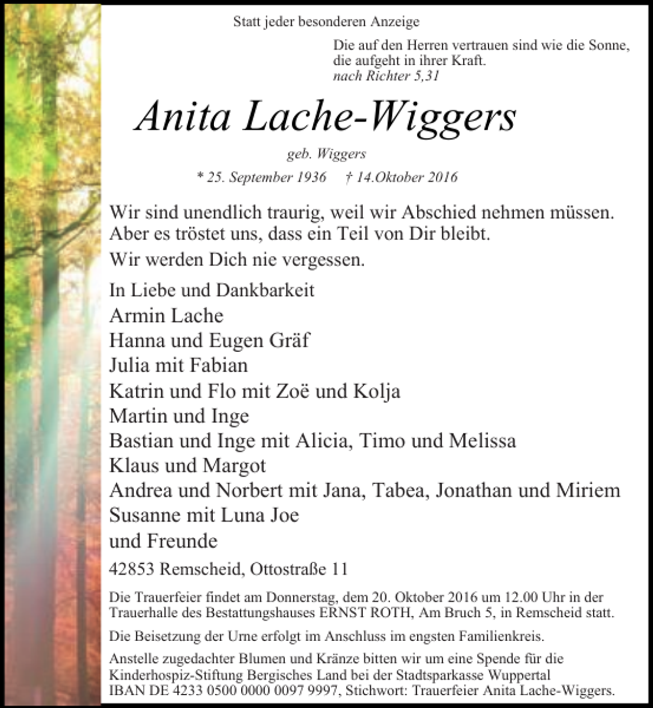 <p>Statt jeder besonderen Anzeige<br />Die auf den Herren vertrauen sind wie die Sonne,<br />die aufgeht in ihrer Kraft.<br />nach Richter 5,31</p><p>Anita Lache-Wiggers<br />geb. Wiggers</p><p>* 25. September 1936</p><p>† 14.Oktober 2016</p><p>Wir sind unendlich traurig, weil wir Abschied nehmen müssen.<br />Aber es tröstet uns, dass ein Teil von Dir bleibt.<br />Wir werden Dich nie vergessen.<br />In Liebe und Dankbarkeit</p><p>Armin Lache<br />Hanna und Eugen Gräf<br />Julia mit Fabian<br />Katrin und Flo mit Zoë und Kolja<br />Martin und Inge<br />Bastian und Inge mit Alicia, Timo und Melissa<br />Klaus und Margot<br />Andrea und Norbert mit Jana, Tabea, Jonathan und Miriem<br />Susanne mit Luna Joe<br />und Freunde<br />42853 Remscheid, Ottostraße 11<br />Die Trauerfeier findet am Donnerstag, dem 20. Oktober 2016 um 12.00 Uhr in der<br />Trauerhalle des Bestattungshauses ERNST ROTH, Am Bruch 5, in Remscheid statt.<br />Die Beisetzung der Urne erfolgt im Anschluss im engsten Familienkreis.<br />Anstelle zugedachter Blumen und Kränze bitten wir um eine Spende für die<br />Kinderhospiz-Stiftung Bergisches Land bei der Stadtsparkasse Wuppertal<br />IBAN DE 4233 0597 9997, Stichwort: Trauerfeier Anita Lache-Wiggers.</p>