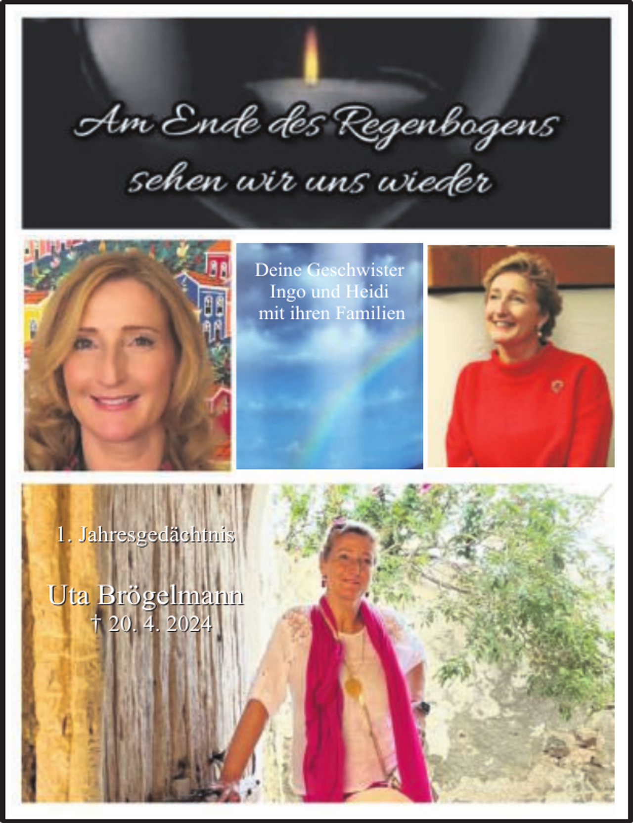 <p>Deine Geschwister<br />Ingo und Heidi<br />mit ihren Familien</p><p>1. Jahresgedächtnis</p><p>Uta Brögelmann<br />† 20. 4. 2024</p>