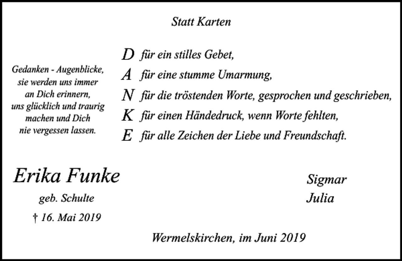 <p>Statt Karten</p><p>Gedanken - Augenblicke,<br />sie werden uns immer<br />an Dich erinnern,<br />uns glücklich und traurig<br />machen und Dich<br />nie vergessen lassen.</p><p>D<br />A<br />N<br />K<br />E</p><p>für ein stilles Gebet,<br />für eine stumme Umarmung,<br />für die tröstenden Worte, gesprochen und geschrieben,<br />für einen Händedruck, wenn Worte fehlten,<br />für alle Zeichen der Liebe und Freundschaft.</p><p>Erika Funke</p><p>Sigmar<br />Julia</p><p>geb. Schulte<br />† 16. Mai 2019</p><p>Wermelskirchen, im Juni 2019</p>