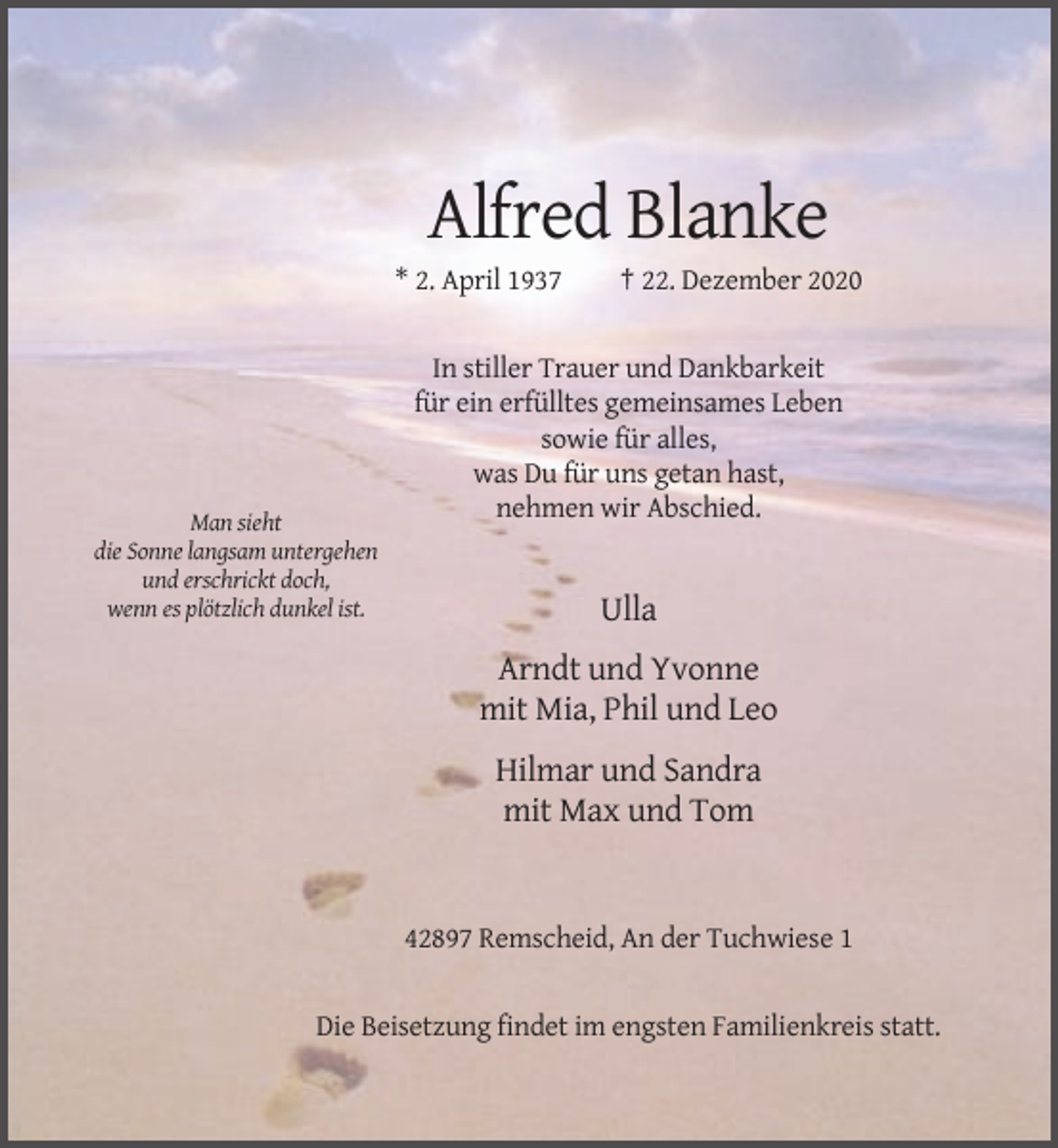 <p>Alfred Blanke<br />* 2. April 1937</p><p>† 22. Dezember 2020</p><p>In stiller Trauer und Dankbarkeit<br />für ein erfülltes gemeinsames Leben<br />sowie für alles,<br />was Du für uns getan hast,<br />nehmen wir Abschied.<br />Man sieht<br />die Sonne langsam untergehen<br />und erschrickt doch,<br />wenn es plötzlich dunkel ist.</p><p>Ulla<br />Arndt und Yvonne<br />mit Mia, Phil und Leo<br />Hilmar und Sandra<br />mit Max und Tom</p><p>42897 Remscheid, An der Tuchwiese 1</p><p>Die Beisetzung findet im engsten Familienkreis statt.</p>