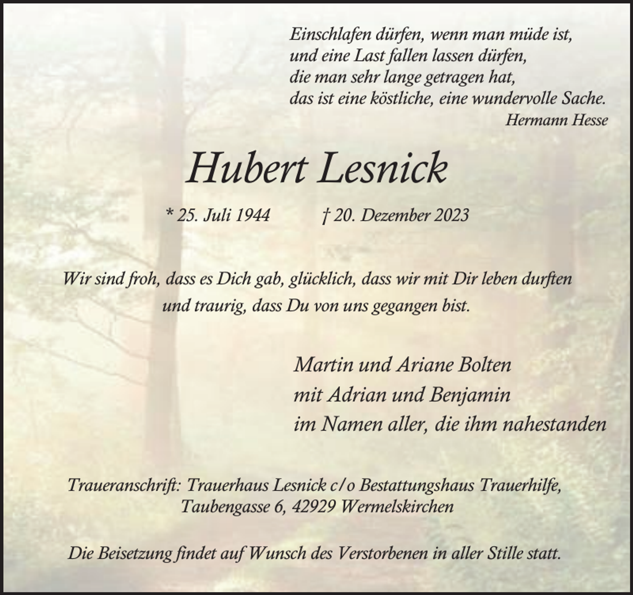 <p>Einschlafen dürfen, wenn man müde ist,<br />und eine Last fallen lassen dürfen,<br />die man sehr lange getragen hat,<br />das ist eine köstliche, eine wundervolle Sache.</p><p>Hermann Hesse</p><p>Hubert Lesnick<br />* 25. Juli 1944</p><p>† 20. Dezember 2023</p><p>Wir sind froh, dass es Dich gab, glücklich, dass wir mit Dir leben durften<br />und traurig, dass Du von uns gegangen bist.</p><p>Martin und Ariane Bolten<br />mit Adrian und Benjamin<br />im Namen aller, die ihm nahestanden<br />Traueranschrift: Trauerhaus Lesnick c/o Bestattungshaus Trauerhilfe,<br />Taubengasse 6, 42929 Wermelskirchen<br />Die Beisetzung findet auf Wunsch des Verstorbenen in aller Stille statt.</p>