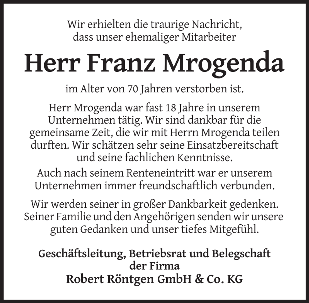 <p>Wir erhielten die traurige Nachricht,<br />dass unser ehemaliger Mitarbeiter</p><p>Herr Franz Mrogenda<br />im Alter von 70 Jahren verstorben ist.<br />Herr Mrogenda war fast 18 Jahre in unserem<br />Unternehmen tätig. Wir sind dankbar für die<br />gemeinsame Zeit, die wir mit Herrn Mrogenda teilen<br />durften. Wir schätzen sehr seine Einsatzbereitschaft<br />und seine fachlichen Kenntnisse.<br />Auch nach seinem Renteneintritt war er unserem<br />Unternehmen immer freundschaftlich verbunden.<br />Wir werden seiner in großer Dankbarkeit gedenken.<br />Seiner Familie und den Angehörigen senden wir unsere<br />guten Gedanken und unser tiefes Mitgefühl.<br />Geschäftsleitung, Betriebsrat und Belegschaft<br />der Firma</p><p>Robert Röntgen GmbH &amp; Co. KG</p>
