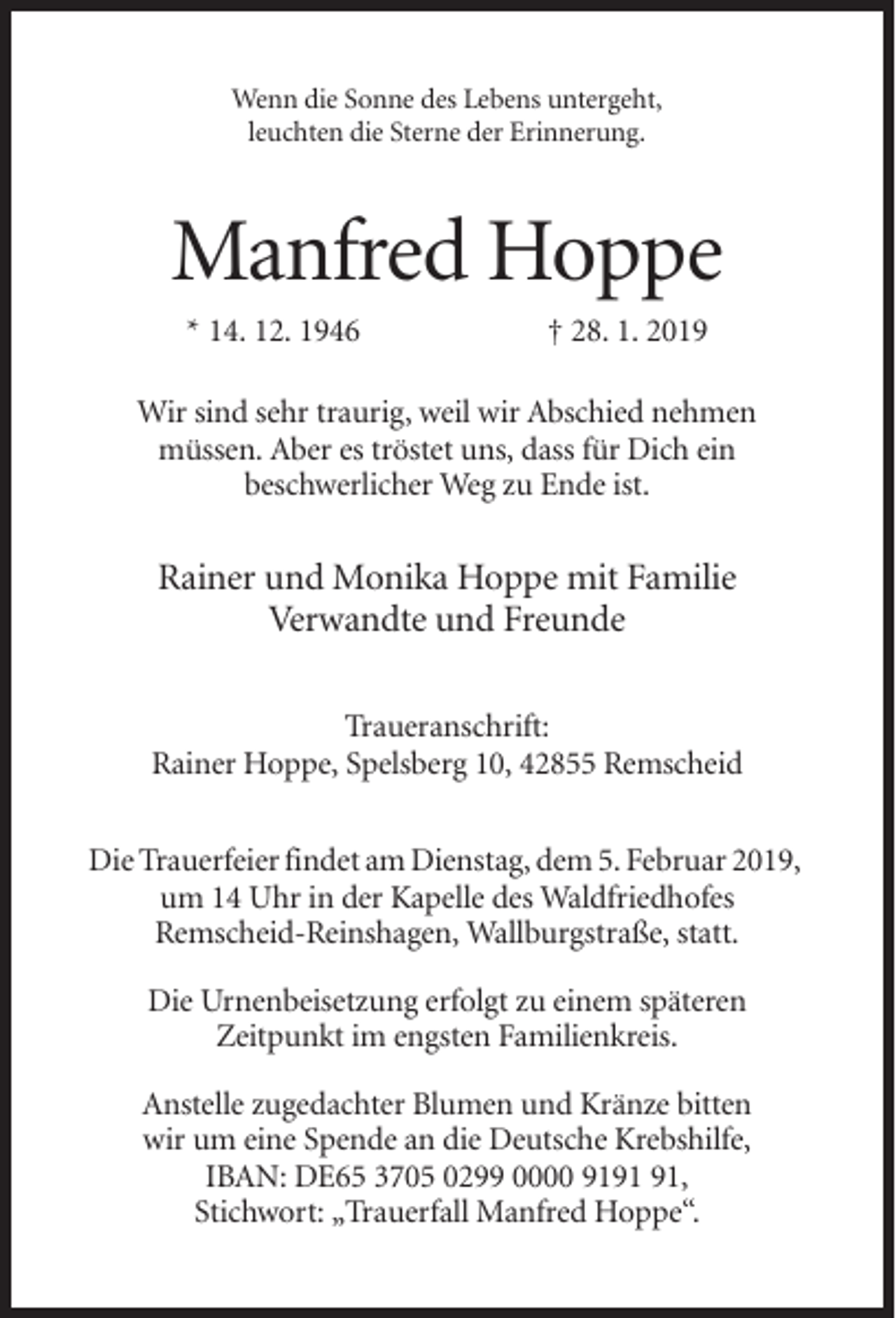 <p>Wenn die Sonne des Lebens untergeht,<br />leuchten die Sterne der Erinnerung.</p><p>Manfred Hoppe<br />* 14. 12. 1946</p><p>† 28. 1. 2019</p><p>Wir sind sehr traurig, weil wir Abschied nehmen<br />müssen. Aber es tröstet uns, dass für Dich ein<br />beschwerlicher Weg zu Ende ist.</p><p>Rainer und Monika Hoppe mit Familie<br />Verwandte und Freunde<br />Traueranschrift:<br />Rainer Hoppe, Spelsberg 10, 42855 Remscheid<br />Die Trauerfeier findet am Dienstag, dem 5. Februar 2019,<br />um 14 Uhr in der Kapelle des Waldfriedhofes<br />Remscheid-Reinshagen, Wallburgstraße, statt.<br />Die Urnenbeisetzung erfolgt zu einem späteren<br />Zeitpunkt im engsten Familienkreis.<br />Anstelle zugedachter Blumen und Kränze bitten<br />wir um eine Spende an die Deutsche Krebshilfe,<br />IBAN: DE65 3705 0299 0000 91,<br />Stichwort: „Trauerfall Manfred Hoppe“.</p>