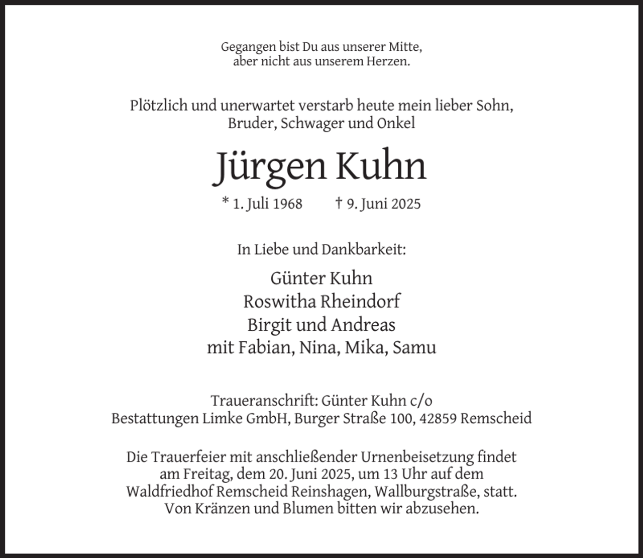 <p>Gegangen bist Du aus unserer Mitte,<br />aber nicht aus unserem Herzen.</p><p>Plötzlich und unerwartet verstarb heute mein lieber Sohn,<br />Bruder, Schwager und Onkel</p><p>Jürgen Kuhn<br />* 1. Juli 1968</p><p>† 9. Juni 2025</p><p>In Liebe und Dankbarkeit:</p><p>Günter Kuhn<br />Roswitha Rheindorf<br />Birgit und Andreas<br />mit Fabian, Nina, Mika, Samu<br />Traueranschrift: Günter Kuhn c/o<br />Bestattungen Limke GmbH, Burger Straße 100, 42859 Remscheid<br />Die Trauerfeier mit anschließender Urnenbeisetzung findet<br />am Freitag, dem 20. Juni 2025, um 13 Uhr auf dem<br />Waldfriedhof Remscheid Reinshagen, Wallburgstraße, statt.<br />Von Kränzen und Blumen bitten wir abzusehen.</p>