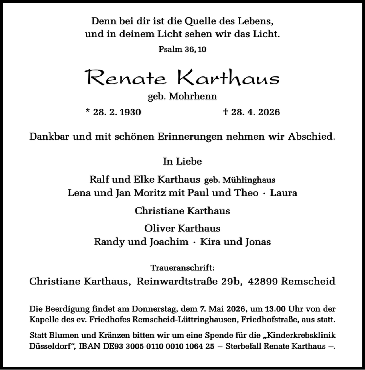 <p>Denn bei dir ist die Quelle des Lebens,<br />und in deinem Licht sehen wir das Licht.<br />Psalm 36, 10</p><p>Renate Karthaus<br />geb. Mohrhenn</p><p>* 28. 2. 1930</p><p>† 28. 4. 2026</p><p>Dankbar und mit schönen Erinnerungen nehmen wir Abschied.<br />In Liebe<br />Ralf und Elke Karthaus geb. Mühlinghaus<br />Lena und Jan Moritz mit Paul und Theo · Laura<br />Christiane Karthaus<br />Oliver Karthaus<br />Randy und Joachim · Kira und Jonas<br />Traueranschrift:</p><p>Christiane Karthaus, Reinwardtstraße 29b, 42899 Remscheid<br />Die Beerdigung findet am Donnerstag, dem 7. Mai 2026, um 13.00 Uhr von der<br />Kapelle des ev. Friedhofes Remscheid-Lüttringhausen, Friedhofstraße, aus statt.<br />Statt Blumen und Kränzen bitten wir um eine Spende für die „Kinderkrebsklinik<br />Düsseldorf“, IBAN DE9005 011064 25 – Sterbefall Renate Karthaus –.</p>