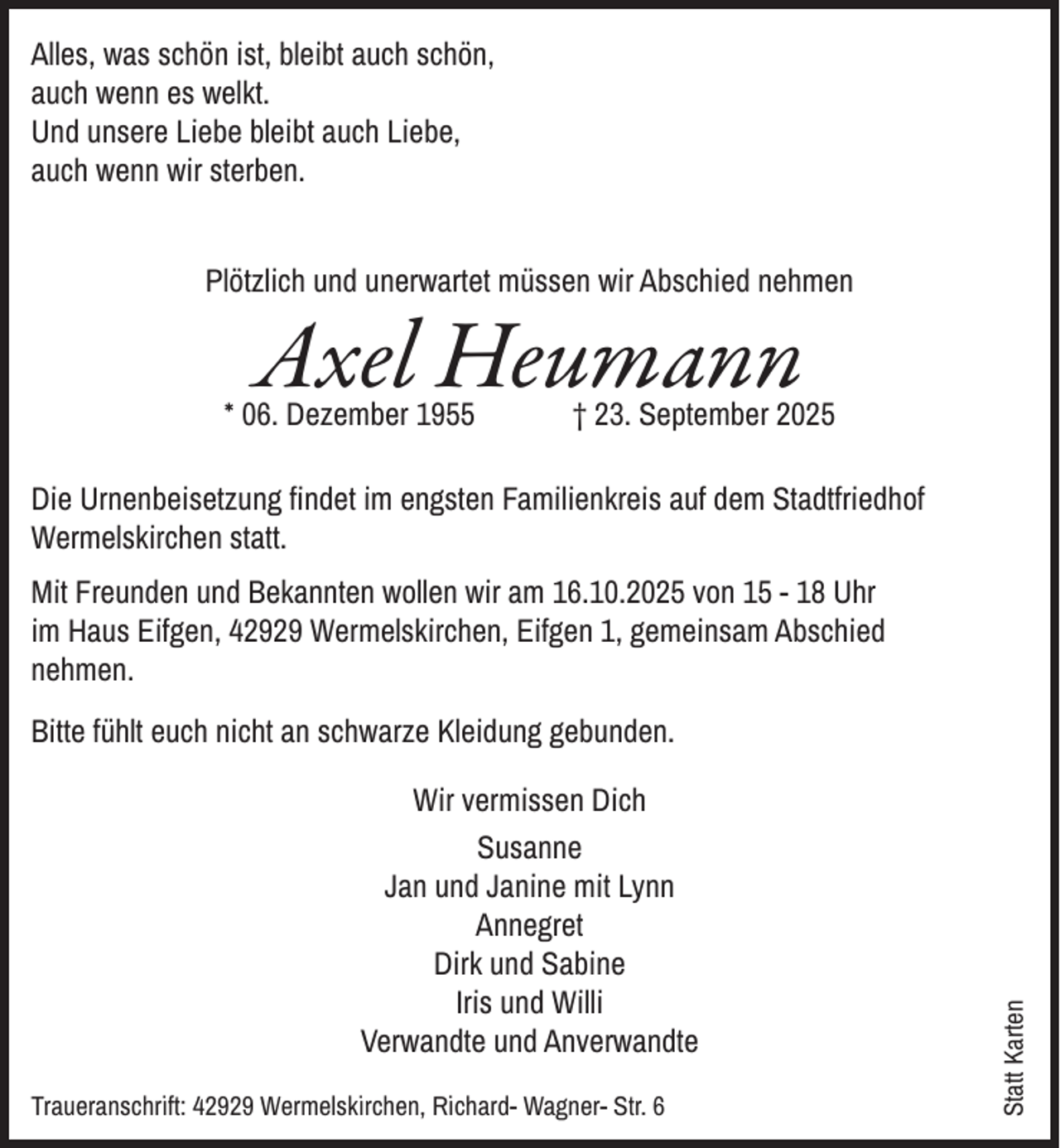 <p>Alles, was schön ist, bleibt auch schön,<br />auch wenn es welkt.<br />Und unsere Liebe bleibt auch Liebe,<br />auch wenn wir sterben.<br />Plötzlich und unerwartet müssen wir Abschied nehmen</p><p>Axel Heumann</p><p>* 06. Dezember 1955</p><p>† 23. September 2025</p><p>Die Urnenbeisetzung findet im engsten Familienkreis auf dem Stadtfriedhof<br />Wermelskirchen statt.<br />Mit Freunden und Bekannten wollen wir am 16.10.2025 von 15 - 18 Uhr<br />im Haus Eifgen, 42929 Wermelskirchen, Eifgen 1, gemeinsam Abschied<br />nehmen.</p><p>Wir vermissen Dich<br />Susanne<br />Jan und Janine mit Lynn<br />Annegret<br />Dirk und Sabine<br />Iris und Willi<br />Verwandte und Anverwandte<br />Traueranschrift: 42929 Wermelskirchen, Richard- Wagner- Str. 6</p><p>Statt Karten</p><p>Bitte fühlt euch nicht an schwarze Kleidung gebunden.</p>