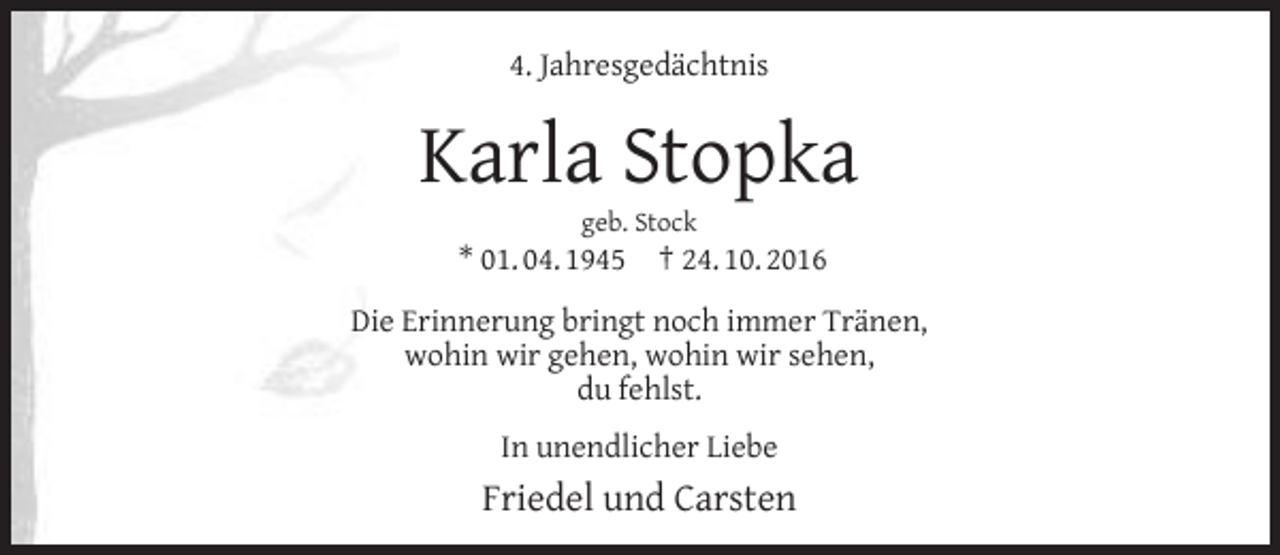 <p>4. Jahresgedächtnis</p><p>Karla Stopka<br />geb. Stock</p><p>* 01. 04. 1945</p><p>† 24. 10. 2016</p><p>Die Erinnerung bringt noch immer Tränen,<br />wohin wir gehen, wohin wir sehen,<br />du fehlst.<br />In unendlicher Liebe</p><p>Friedel und Carsten</p>