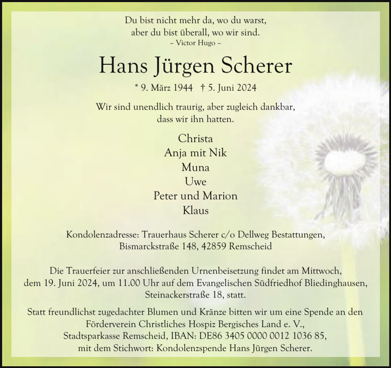 <p>Du bist nicht mehr da, wo du warst,<br />aber du bist überall, wo wir sind.<br />– Victor Hugo –</p><p>Hans Jürgen Scherer<br />* 9. März 1944 † 5. Juni 2024<br />Wir sind unendlich traurig, aber zugleich dankbar,<br />dass wir ihn hatten.</p><p>Christa<br />Anja mit Nik<br />Muna<br />Uwe<br />Peter und Marion<br />Klaus<br />Kondolenzadresse: Trauerhaus Scherer c/o Dellweg Bestattungen,<br />Bismarckstraße 148, 42859 Remscheid<br />Die Trauerfeier zur anschließenden Urnenbeisetzung findet am Mittwoch,<br />dem 19. Juni 2024, um 11.00 Uhr auf dem Evangelischen Südfriedhof Bliedinghausen,<br />Steinackerstraße 18, statt.<br />Statt freundlichst zugedachter Blumen und Kränze bitten wir um eine Spende an den<br />Förderverein Christliches Hospiz Bergisches Land e. V.,<br />Stadtsparkasse Remscheid, IBAN: DE86 3405 0012 1036 85,<br />mit dem Stichwort: Kondolenzspende Hans Jürgen Scherer.</p>
