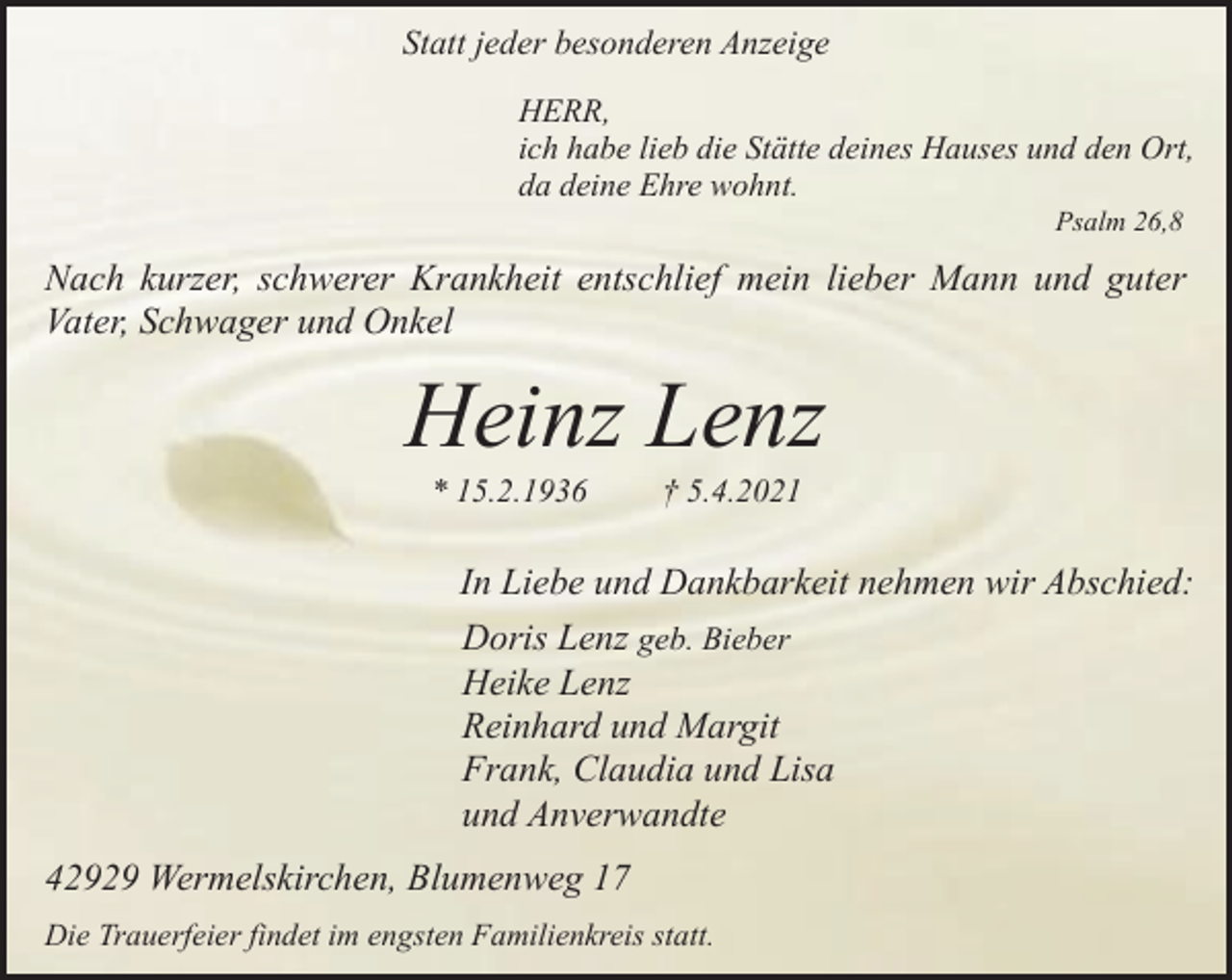 <p>Statt jeder besonderen Anzeige<br />HERR,<br />ich habe lieb die Stätte deines Hauses und den Ort,<br />da deine Ehre wohnt.<br />Psalm 26,8</p><p>Nach kurzer, schwerer Krankheit entschlief mein lieber Mann und guter<br />Vater, Schwager und Onkel</p><p>Heinz Lenz<br />* 15.2.1936</p><p>† 5.4.2021</p><p>In Liebe und Dankbarkeit nehmen wir Abschied:<br />Doris Lenz geb. Bieber<br />Heike Lenz<br />Reinhard und Margit<br />Frank, Claudia und Lisa<br />und Anverwandte<br />42929 Wermelskirchen, Blumenweg 17<br />Die Trauerfeier findet im engsten Familienkreis statt.</p>