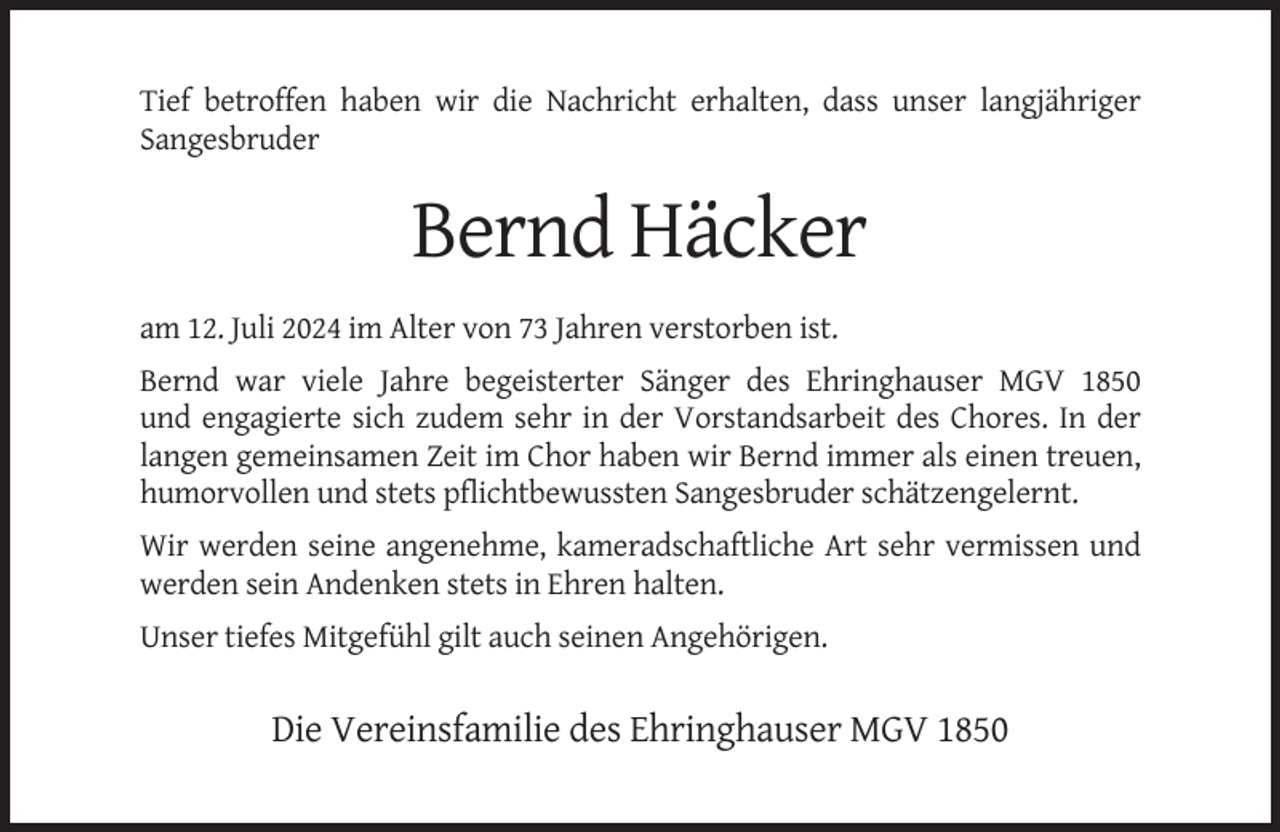 <p>Tief betroffen haben wir die Nachricht erhalten, dass unser langjähriger<br />Sangesbruder</p><p>Bernd Häcker<br />am 12. Juli 2024 im Alter von 73 Jahren verstorben ist.<br />Bernd war viele Jahre begeisterter Sänger des Ehringhauser MGV 1850<br />und engagierte sich zudem sehr in der Vorstandsarbeit des Chores. In der<br />langen gemeinsamen Zeit im Chor haben wir Bernd immer als einen treuen,<br />humorvollen und stets pflichtbewussten Sangesbruder schätzengelernt.<br />Wir werden seine angenehme, kameradschaftliche Art sehr vermissen und<br />werden sein Andenken stets in Ehren halten.<br />Unser tiefes Mitgefühl gilt auch seinen Angehörigen.</p><p>Die Vereinsfamilie des Ehringhauser MGV 1850</p>