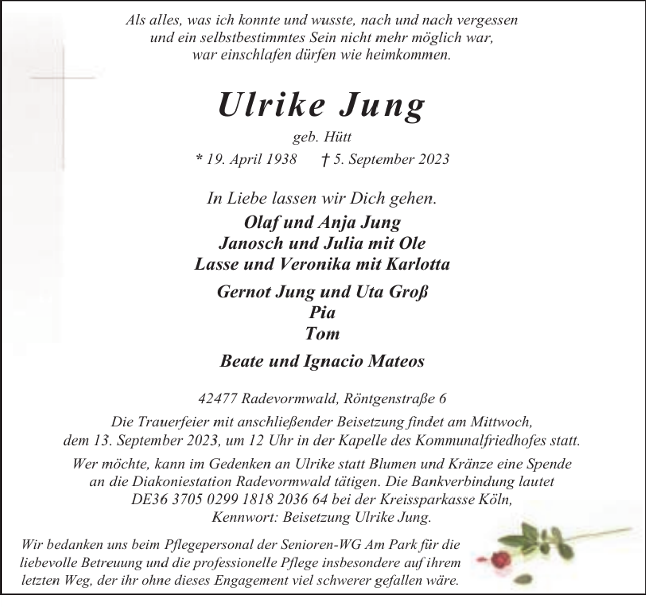 <p>Als alles, was ich konnte und wusste, nach und nach vergessen<br />und ein selbstbestimmtes Sein nicht mehr möglich war,<br />war einschlafen dürfen wie heimkommen.</p><p>Ulrike Jung</p><p>geb. Hütt<br />* 19. April 1938<br />† 5. September 2023</p><p>In Liebe lassen wir Dich gehen.<br />Olaf und Anja Jung<br />Janosch und Julia mit Ole<br />Lasse und Veronika mit Karlotta</p><p>Gernot Jung und Uta Groß<br />Pia<br />Tom<br />Beate und Ignacio Mateos<br />42477 Radevormwald, Röntgenstraße 6<br />Die Trauerfeier mit anschließender Beisetzung findet am Mittwoch,<br />dem 13. September 2023, um 12 Uhr in der Kapelle des Kommunalfriedhofes statt.<br />Wer möchte, kann im Gedenken an Ulrike statt Blumen und Kränze eine Spende<br />an die Diakoniestation Radevormwald tätigen. Die Bankverbindung lautet<br />DE36 3705 0299 1818 2034 bei der Kreissparkasse Köln,<br />Kennwort: Beisetzung Ulrike Jung.<br />Wir bedanken uns beim Pflegepersonal der Senioren-WG Am Park für die<br />liebevolle Betreuung und die professionelle Pflege insbesondere auf ihrem<br />letzten Weg, der ihr ohne dieses Engagement viel schwerer gefallen wäre.</p>
