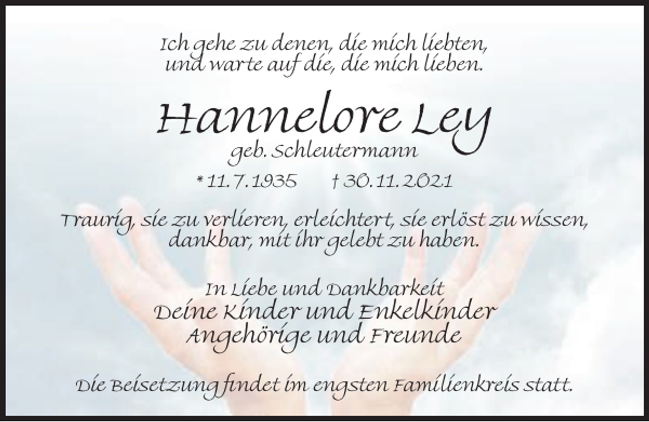 <p>Ich gehe zu denen, die mich liebten,<br />und warte auf die, die mich lieben.</p><p>Hannelore Ley<br />geb. Schleutermann</p><p>* 11. 7. 1935</p><p>† 30. 11. 2021</p><p>Traurig, sie zu verlieren, erleichtert, sie erlöst zu wissen,<br />dankbar, mit ihr gelebt zu haben.<br />In Liebe und Dankbarkeit</p><p>Deine Kinder und Enkelkinder<br />Angehörige und Freunde<br />Die Beisetzung ndet im engsten Familienkreis statt.</p>