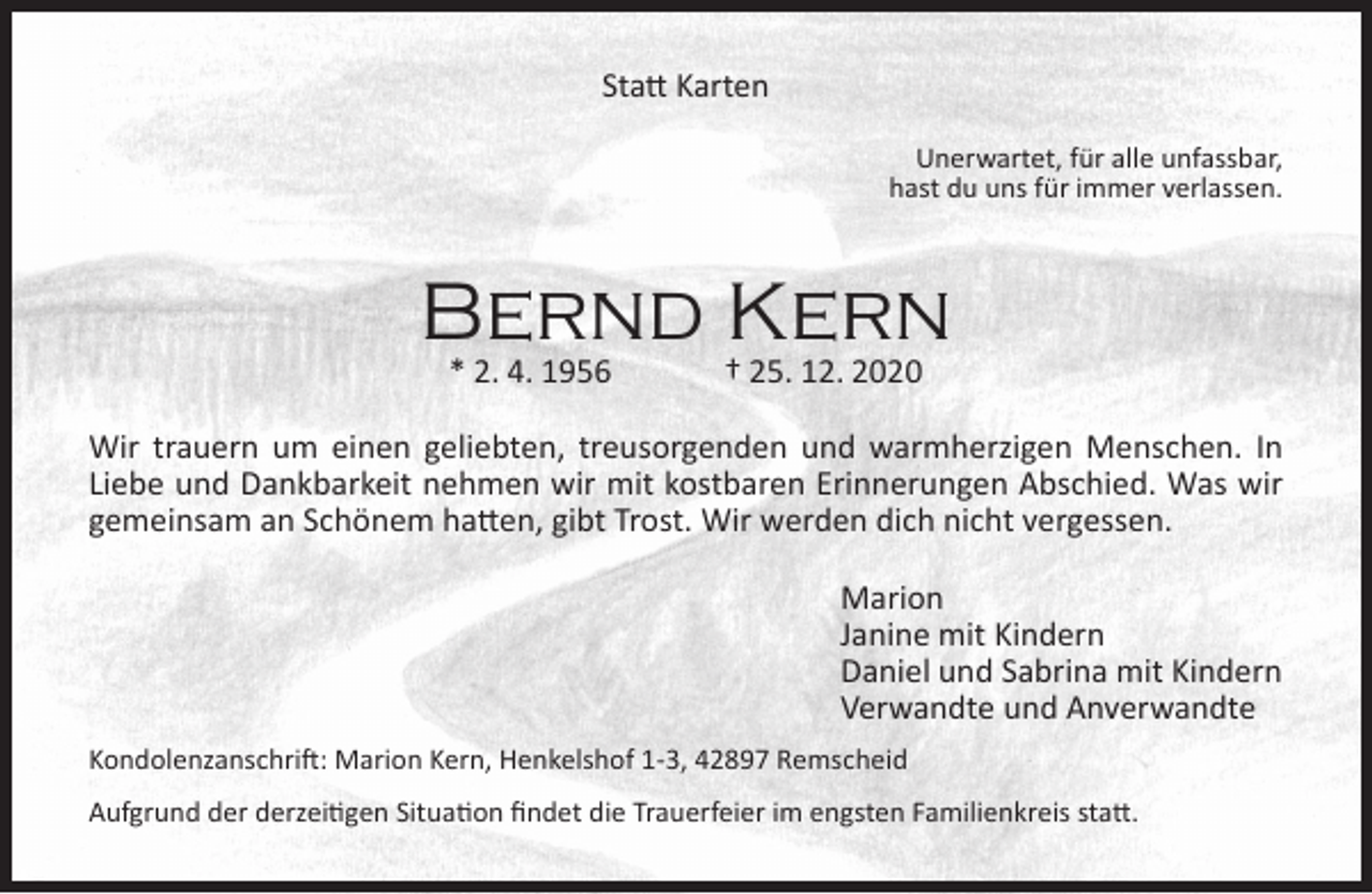<p>Statt Karten<br />Unerwartet, für alle unfassbar,<br />hast du uns für immer verlassen.</p><p>Bernd Kern<br />* 2. 4. 1956</p><p>† 25. 12. 2020</p><p>Wir trauern um einen geliebten, treusorgenden und warmherzigen Menschen. In<br />Liebe und Dankbarkeit nehmen wir mit kostbaren Erinnerungen Abschied. Was wir<br />gemeinsam an Schönem hatten, gibt Trost. Wir werden dich nicht vergessen.<br />Marion<br />Janine mit Kindern<br />Daniel und Sabrina mit Kindern<br />Verwandte und Anverwandte<br />Kondolenzanschrift: Marion Kern, Henkelshof 1-3, 42897 Remscheid<br />Aufgrund der derzeitigen Situation findet die Trauerfeier im engsten Familienkreis statt.</p>