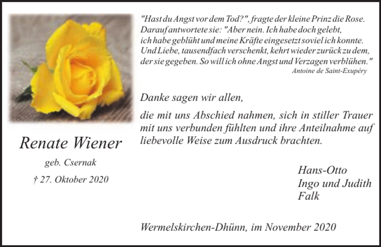 <p>"Hast du Angst vor dem Tod?", fragte der kleine Prinz die Rose.<br />Darauf antwortete sie: "Aber nein. Ich habe doch gelebt,<br />ich habe geblüht und meine Kräfte eingesetzt soviel ich konnte.<br />Und Liebe, tausendfach verschenkt, kehrt wieder zurück zu dem,<br />der sie gegeben. So will ich ohne Angst und Verzagen verblühen."<br />Antoine de Saint-Exupéry</p><p>Danke sagen wir allen,</p><p>Renate Wiener<br />geb. Csernak<br />† 27. Oktober 2020</p><p>die mit uns Abschied nahmen, sich in stiller Trauer<br />mit uns verbunden fühlten und ihre Anteilnahme auf<br />liebevolle Weise zum Ausdruck brachten.</p><p>Hans-Otto<br />Ingo und Judith<br />Falk<br />Wermelskirchen-Dhünn, im November 2020</p>