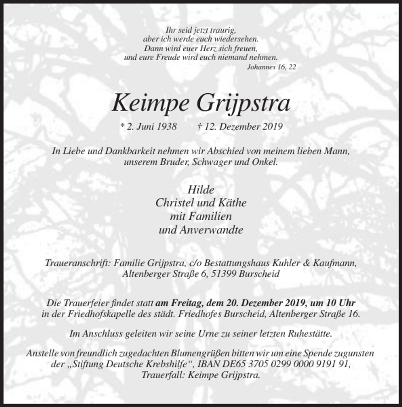 <p>Ihr seid jetzt traurig,<br />aber ich werde euch wiedersehen.<br />Dann wird euer Herz sich freuen,<br />und eure Freude wird euch niemand nehmen.<br />Johannes 16, 22</p><p>Keimpe Grijpstra<br />* 2. Juni 1938</p><p>† 12. Dezember 2019</p><p>In Liebe und Dankbarkeit nehmen wir Abschied von meinem lieben Mann,<br />unserem Bruder, Schwager und Onkel.</p><p>Hilde<br />Christel und Käthe<br />mit Familien<br />und Anverwandte<br />Traueranschrift: Familie Grijpstra, c/o Bestattungshaus Kuhler &amp; Kaufmann,<br />Altenberger Straße 6, 51399 Burscheid<br />Die Trauerfeier findet statt am Freitag, dem 20. Dezember 2019, um 10 Uhr<br />in der Friedhofskapelle des städt. Friedhofes Burscheid, Altenberger Straße 16.<br />Im Anschluss geleiten wir seine Urne zu seiner letzten Ruhestätte.<br />Anstelle von freundlich zugedachten Blumengrüßen bitten wir um eine Spende zugunsten<br />der „Stiftung Deutsche Krebshilfe“, IBAN DE65 3705 0299 0000 91,<br />Trauerfall: Keimpe Grijpstra.</p>