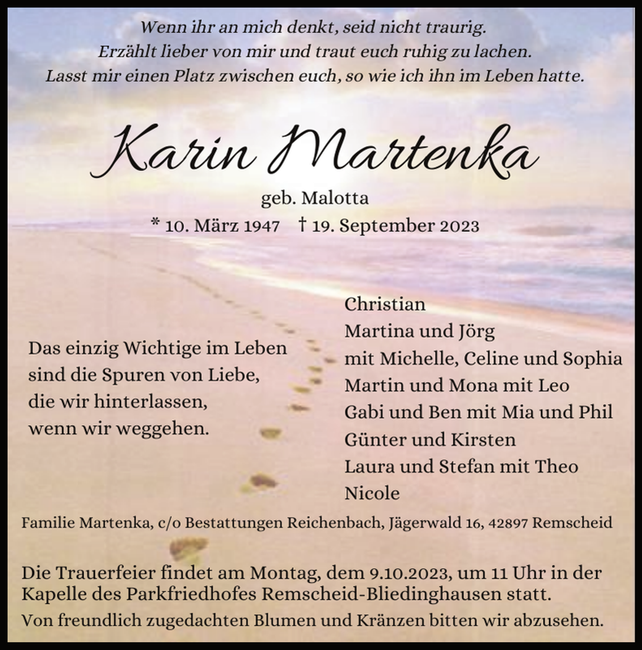 <p>Wenn ihr an mich denkt, seid nicht traurig.<br />Erzählt lieber von mir und traut euch ruhig zu lachen.<br />Lasst mir einen Platz zwischen euch, so wie ich ihn im Leben hatte.</p><p>Karin Martenka<br />geb. Malotta<br />* 10. März 1947 † 19. September 2023</p><p>Das einzig Wichtige im Leben<br />sind die Spuren von Liebe,<br />die wir hinterlassen,<br />wenn wir weggehen.</p><p>Christian<br />Martina und Jörg<br />mit Michelle, Celine und Sophia<br />Martin und Mona mit Leo<br />Gabi und Ben mit Mia und Phil<br />Günter und Kirsten<br />Laura und Stefan mit Theo<br />Nicole</p><p>Familie Martenka, c/o Bestattungen Reichenbach, Jägerwald 16, 42897 Remscheid</p><p>Die Trauerfeier findet am Montag, dem 9.10.2023, um 11 Uhr in der<br />Kapelle des Parkfriedhofes Remscheid-Bliedinghausen statt.<br />Von freundlich zugedachten Blumen und Kränzen bitten wir abzusehen.</p>