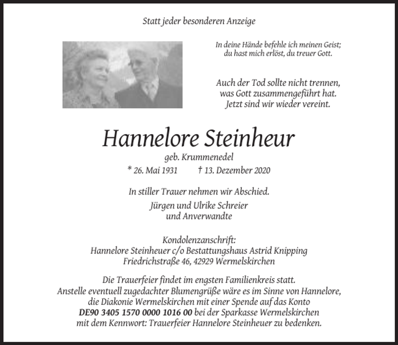 <p>Statt jeder besonderen Anzeige<br />In deine Hände befehle ich meinen Geist;<br />du hast mich erlöst, du treuer Gott.</p><p>Auch der Tod sollte nicht trennen,<br />was Gott zusammengeführt hat.<br />Jetzt sind wir wieder vereint.</p><p>Hannelore Steinheur<br />geb. Krummenedel<br />* 26. Mai 1931<br />† 13. Dezember 2020<br />In stiller Trauer nehmen wir Abschied.<br />Jürgen und Ulrike Schreier<br />und Anverwandte<br />Kondolenzanschrift:<br />Hannelore Steinheuer c/o Bestattungshaus Astrid Knipping<br />Friedrichstraße 46, 42929 Wermelskirchen<br />Die Trauerfeier findet im engsten Familienkreis statt.<br />Anstelle eventuell zugedachter Blumengrüße wäre es im Sinne von Hannelore,<br />die Diakonie Wermelskirchen mit einer Spende auf das Konto<br />DE90 3405 157000 1016 00 bei der Sparkasse Wermelskirchen<br />mit dem Kennwort: Trauerfeier Hannelore Steinheuer zu bedenken.</p>
