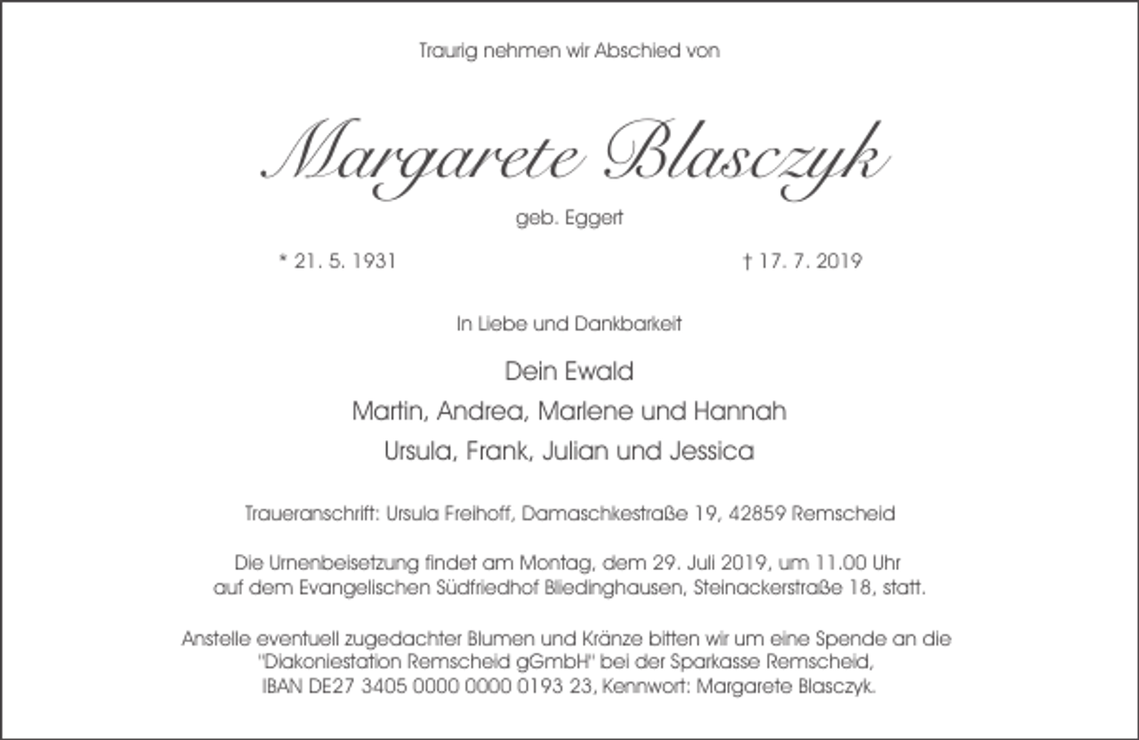 <p>Traurig nehmen wir Abschied von</p><p>Margarete Blasczyk<br />geb. Eggert<br />* 21. 5. 1931</p><p>† 17. 7. 2019<br />In Liebe und Dankbarkeit</p><p>Dein Ewald<br />Martin, Andrea, Marlene und Hannah<br />Ursula, Frank, Julian und Jessica<br />Traueranschrift: Ursula Freihoff, Damaschkestraße 19, 42859 Remscheid<br />Die Urnenbeisetzung findet am Montag, dem 29. Juli 2019, um 11.00 Uhr<br />auf dem Evangelischen Südfriedhof Bliedinghausen, Steinackerstraße 18, statt.<br />Anstelle eventuell zugedachter Blumen und Kränze bitten wir um eine Spende an die<br />"Diakoniestation Remscheid gGmbH" bei der Sparkasse Remscheid,<br />IBAN DE27 3405 0193 23, Kennwort: Margarete Blasczyk.</p>