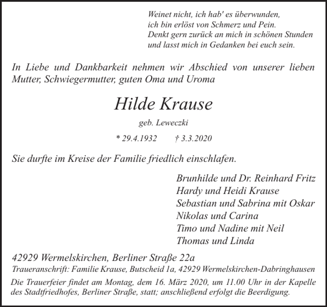 <p>Weinet nicht, ich hab' es überwunden,<br />ich bin erlöst von Schmerz und Pein.<br />Denkt gern zurück an mich in schönen Stunden<br />und lasst mich in Gedanken bei euch sein.</p><p>In Liebe und Dankbarkeit nehmen wir Abschied von unserer lieben<br />Mutter, Schwiegermutter, guten Oma und Uroma</p><p>Hilde Krause<br />geb. Leweczki<br />* 29.4.1932</p><p>† 3.3.2020</p><p>Sie durfte im Kreise der Familie friedlich einschlafen.<br />Brunhilde und Dr. Reinhard Fritz<br />Hardy und Heidi Krause<br />Sebastian und Sabrina mit Oskar<br />Nikolas und Carina<br />Timo und Nadine mit Neil<br />Thomas und Linda<br />42929 Wermelskirchen, Berliner Straße 22a</p><p>Traueranschrift: Familie Krause, Butscheid 1a, 42929 Wermelskirchen-Dabringhausen</p><p>Die Trauerfeier findet am Montag, dem 16. März 2020, um 11.00 Uhr in der Kapelle<br />des Stadtfriedhofes, Berliner Straße, statt; anschließend erfolgt die Beerdigung.</p>