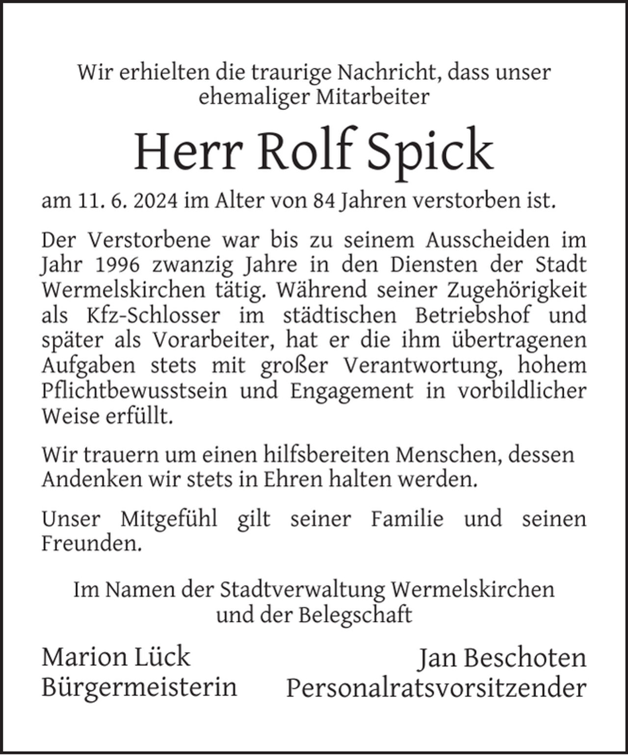 <p>Wir erhielten die traurige Nachricht, dass unser<br />ehemaliger Mitarbeiter</p><p>Herr Rolf Spick</p><p>am 11. 6. 2024 im Alter von 84 Jahren verstorben ist.<br />Der Verstorbene war bis zu seinem Ausscheiden im<br />Jahr 1996 zwanzig Jahre in den Diensten der Stadt<br />Wermelskirchen tätig. Während seiner Zugehörigkeit<br />als Kfz-Schlosser im städtischen Betriebshof und<br />später als Vorarbeiter, hat er die ihm übertragenen<br />Aufgaben stets mit großer Verantwortung, hohem<br />Pﬂichtbewusstsein und Engagement in vorbildlicher<br />Weise erfüllt.<br />Wir trauern um einen hilfsbereiten Menschen, dessen<br />Andenken wir stets in Ehren halten werden.<br />Unser Mitgefühl gilt seiner Familie und seinen<br />Freunden.<br />Im Namen der Stadtverwaltung Wermelskirchen<br />und der Belegschaft</p><p>Marion Lück<br />Bürgermeisterin</p><p>Jan Beschoten<br />Personalratsvorsitzender</p>
