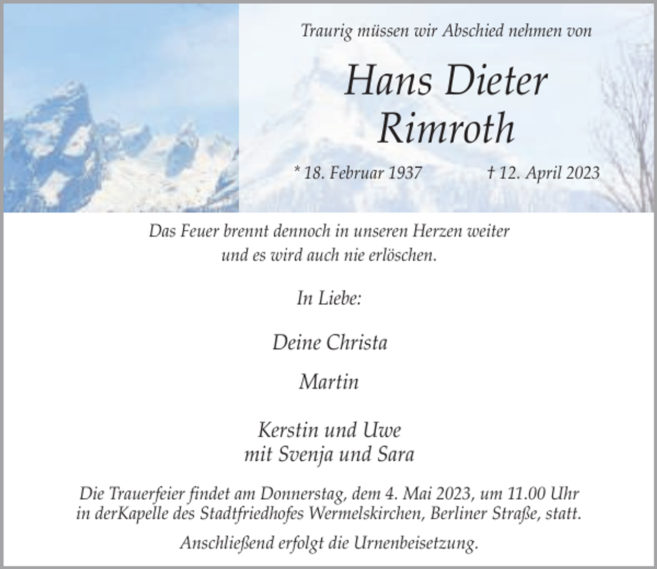 <p>Traurig müssen wir Abschied nehmen von</p><p>Hans Dieter<br />Rimroth<br />* 18. Februar 1937</p><p>† 12. April 2023</p><p>Das Feuer brennt dennoch in unseren Herzen weiter<br />und es wird auch nie erlöschen.</p><p>In Liebe:</p><p>Deine Christa<br />Martin<br />Kerstin und Uwe<br />mit Svenja und Sara<br />Die Trauerfeier findet am Donnerstag, dem 4. Mai 2023, um 11.00 Uhr<br />in derKapelle des Stadtfriedhofes Wermelskirchen, Berliner Straße, statt.<br />Anschließend erfolgt die Urnenbeisetzung.</p>