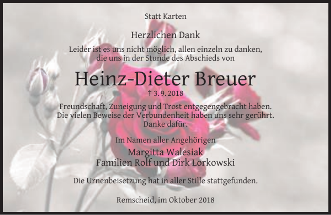 <p>Statt Karten</p><p>Herzlichen Dank<br />Leider ist es uns nicht möglich, allen einzeln zu danken,<br />die uns in der Stunde des Abschieds von</p><p>Heinz-Dieter Breuer<br />† 3. 9. 2018</p><p>Freundschaft, Zuneigung und Trost entgegengebracht haben.<br />Die vielen Beweise der Verbundenheit haben uns sehr gerührt.<br />Danke dafür.<br />Im Namen aller Angehörigen</p><p>Margitta Walesiak<br />Familien Rolf und Dirk Lorkowski<br />Die Urnenbeisetzung hat in aller Stille stattgefunden.<br />Remscheid, im Oktober 2018</p>
