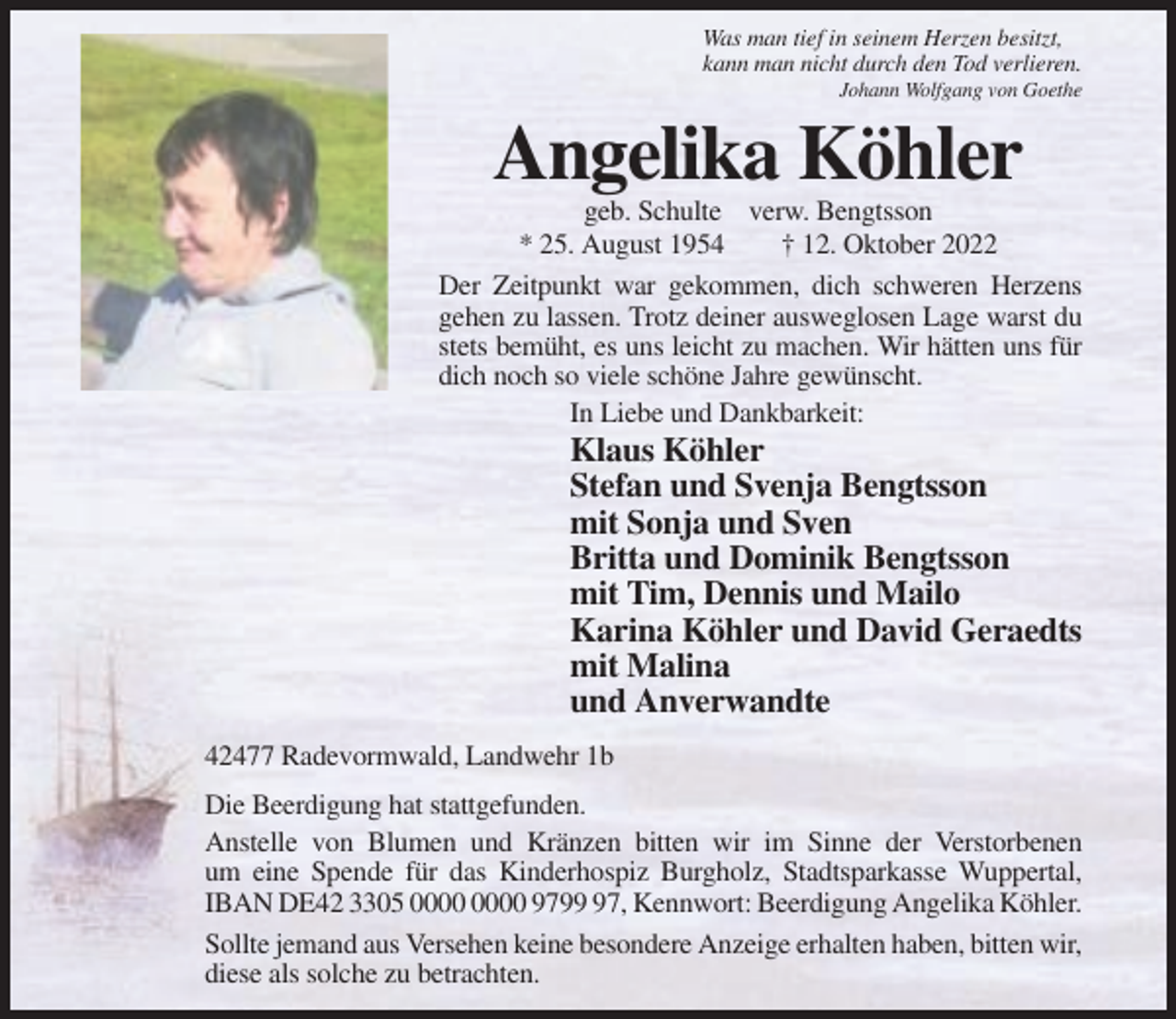 <p>Was man tief in seinem Herzen besitzt,<br />kann man nicht durch den Tod verlieren.<br />Johann Wolfgang von Goethe</p><p>Angelika Köhler<br />geb. Schulte verw. Bengtsson<br />* 25. August 1954<br />† 12. Oktober 2022<br />Der Zeitpunkt war gekommen, dich schweren Herzens<br />gehen zu lassen. Trotz deiner ausweglosen Lage warst du<br />stets bemüht, es uns leicht zu machen. Wir hätten uns für<br />dich noch so viele schöne Jahre gewünscht.<br />In Liebe und Dankbarkeit:</p><p>Klaus Köhler<br />Stefan und Svenja Bengtsson<br />mit Sonja und Sven<br />Britta und Dominik Bengtsson<br />mit Tim, Dennis und Mailo<br />Karina Köhler und David Geraedts<br />mit Malina<br />und Anverwandte<br />42477 Radevormwald, Landwehr 1b<br />Die Beerdigung hat stattgefunden.<br />Anstelle von Blumen und Kränzen bitten wir im Sinne der Verstorbenen<br />um eine Spende für das Kinderhospiz Burgholz, Stadtsparkasse Wuppertal,<br />IBAN DE42 3305 9797, Kennwort: Beerdigung Angelika Köhler.<br />Sollte jemand aus Versehen keine besondere Anzeige erhalten haben, bitten wir,<br />diese als solche zu betrachten.</p>
