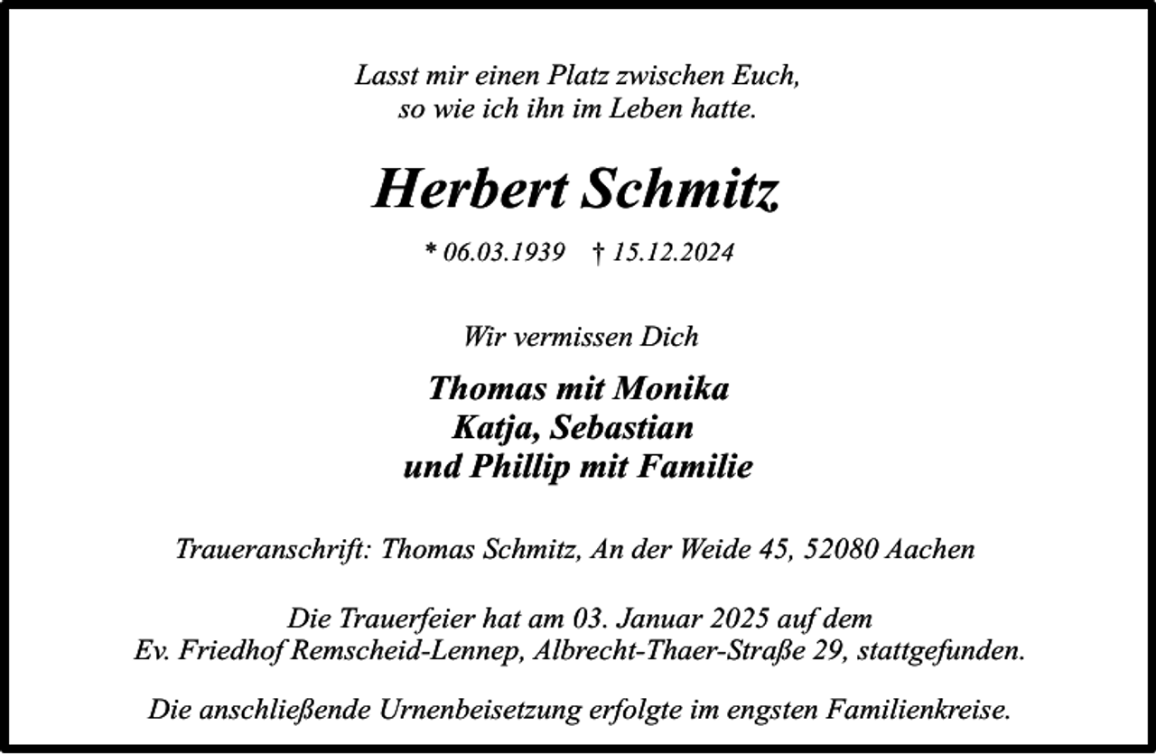 <p>Lasst mir einen Platz zwischen Euch,<br />so wie ich ihn im Leben hatte.</p><p>Herbert Schmitz<br />* 06.03.1939</p><p>† 15.12.2024</p><p>Wir vermissen Dich</p><p>Thomas mit Monika<br />Katja, Sebastian<br />und Phillip mit Familie<br />Traueranschrift: Thomas Schmitz, An der Weide 45, 52080 Aachen<br />Die Trauerfeier hat am 03. Januar 2025 auf dem<br />Ev. Friedhof Remscheid-Lennep, Albrecht-Thaer-Straße 29, stattgefunden.<br />Die anschließende Urnenbeisetzung erfolgte im engsten Familienkreise.</p>