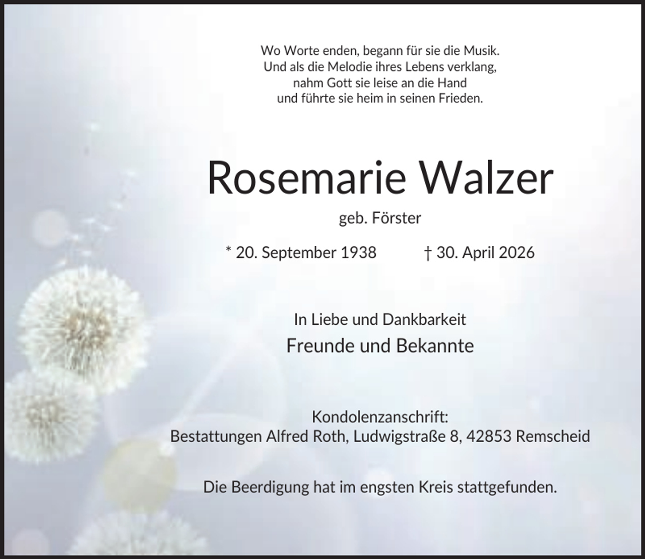 <p>Wo Worte enden, begann für sie die Musik.<br />Und als die Melodie ihres Lebens verklang,<br />nahm Gott sie leise an die Hand<br />und führte sie heim in seinen Frieden.</p><p>Rosemarie Walzer<br />geb. Förster<br />* 20. September 1938</p><p>† 30. April 2026</p><p>In Liebe und Dankbarkeit</p><p>Freunde und Bekannte</p><p>Kondolenzanschrift:<br />Bestattungen Alfred Roth, Ludwigstraße 8, 42853 Remscheid<br />Die Beerdigung hat im engsten Kreis stattgefunden.</p>