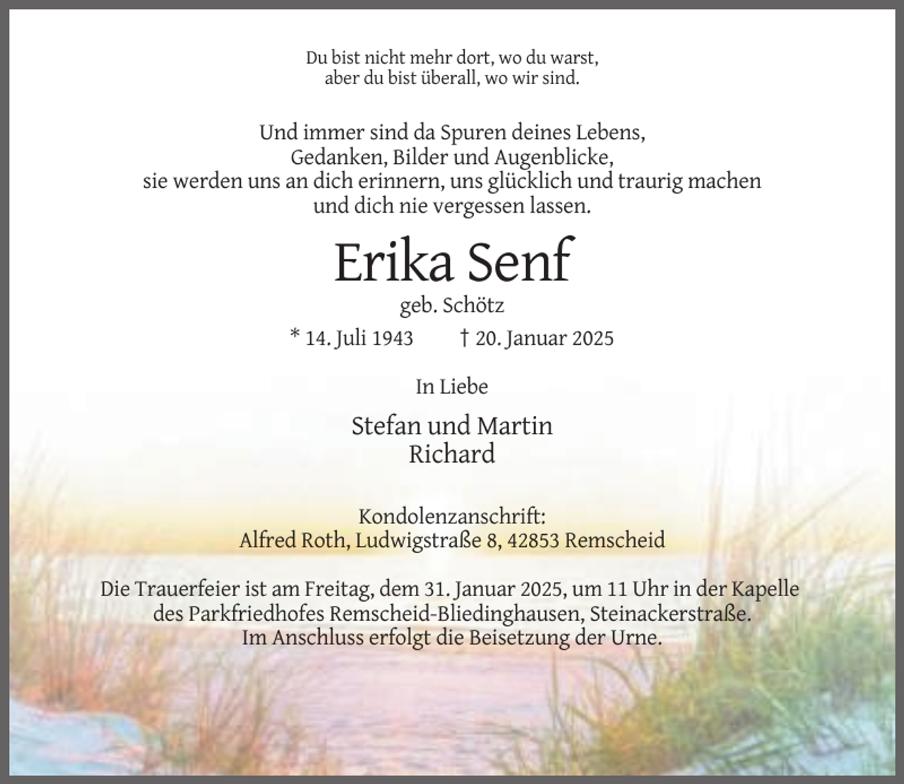 <p>Du bist nicht mehr dort, wo du warst,<br />aber du bist überall, wo wir sind.</p><p>Und immer sind da Spuren deines Lebens,<br />Gedanken, Bilder und Augenblicke,<br />sie werden uns an dich erinnern, uns glücklich und traurig machen<br />und dich nie vergessen lassen.</p><p>Erika Senf<br />geb. Schötz<br />* 14. Juli 1943<br />† 20. Januar 2025<br />In Liebe</p><p>Stefan und Martin<br />Richard<br />Kondolenzanschrift:<br />Alfred Roth, Ludwigstraße 8, 42853 Remscheid<br />Die Trauerfeier ist am Freitag, dem 31. Januar 2025, um 11 Uhr in der Kapelle<br />des Parkfriedhofes Remscheid-Bliedinghausen, Steinackerstraße.<br />Im Anschluss erfolgt die Beisetzung der Urne.</p>