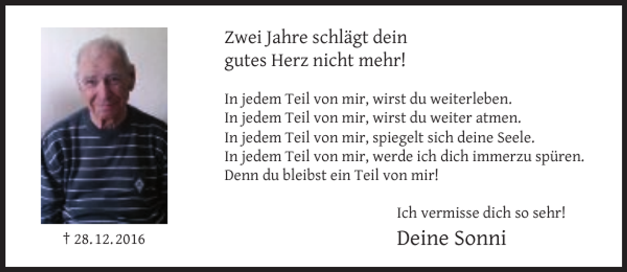 <p>Zwei Jahre schlägt dein<br />gutes Herz nicht mehr!<br />In jedem Teil von mir, wirst du weiterleben.<br />In jedem Teil von mir, wirst du weiter atmen.<br />In jedem Teil von mir, spiegelt sich deine Seele.<br />In jedem Teil von mir, werde ich dich immerzu spüren.<br />Denn du bleibst ein Teil von mir!<br />Ich vermisse dich so sehr!<br />† 28. 12. 2016</p><p>Deine Sonni</p>