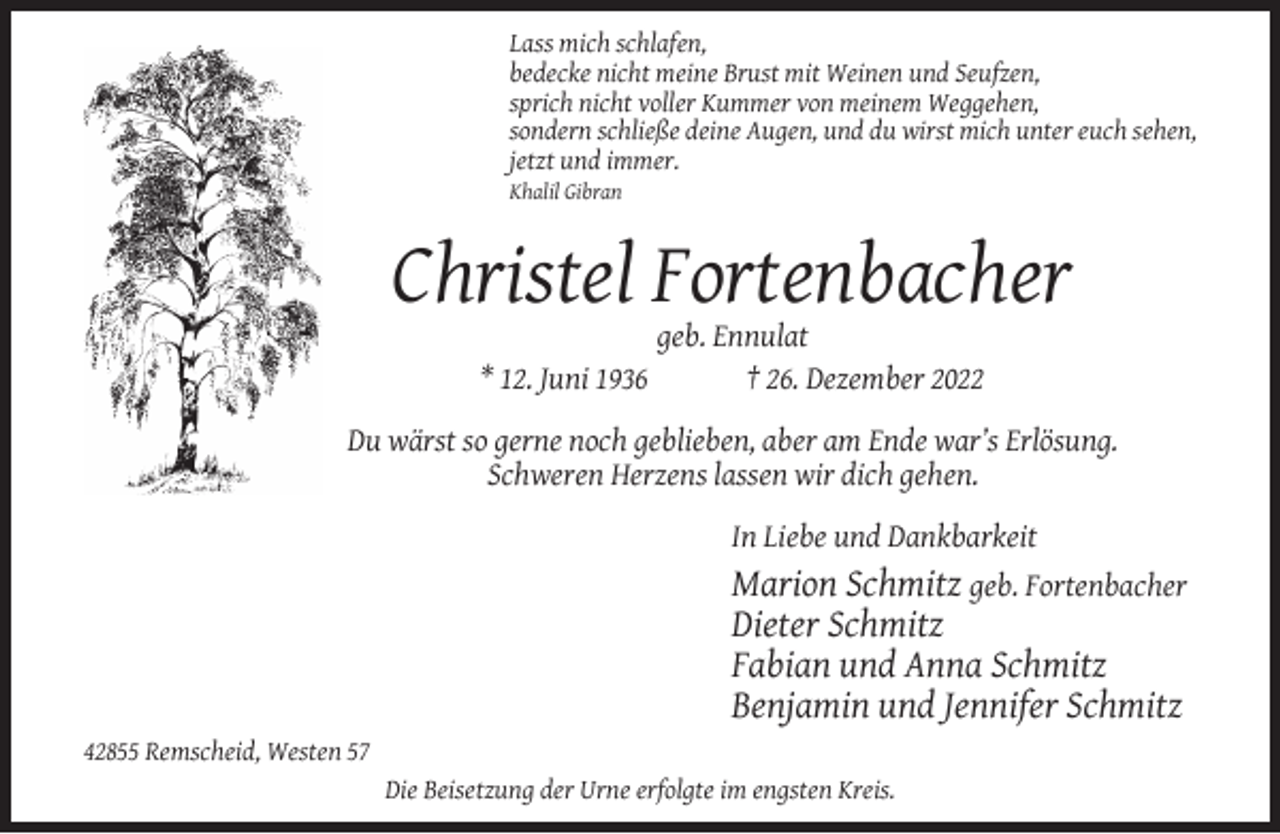 <p>Lass mich schlafen,<br />bedecke nicht meine Brust mit Weinen und Seufzen,<br />sprich nicht voller Kummer von meinem Weggehen,<br />sondern schließe deine Augen, und du wirst mich unter euch sehen,<br />jetzt und immer.</p><p>Khalil Gibran</p><p>Christel Fortenbacher<br />* 12. Juni 1936</p><p>geb. Ennulat<br />† 26. Dezember 2022</p><p>Du wärst so gerne noch geblieben, aber am Ende war’s Erlösung.<br />Schweren Herzens lassen wir dich gehen.<br />In Liebe und Dankbarkeit</p><p>Marion Schmitz geb. Fortenbacher<br />Dieter Schmitz<br />Fabian und Anna Schmitz<br />Benjamin und Jennifer Schmitz<br />42855 Remscheid, Westen 57<br />Die Beisetzung der Urne erfolgte im engsten Kreis.</p>