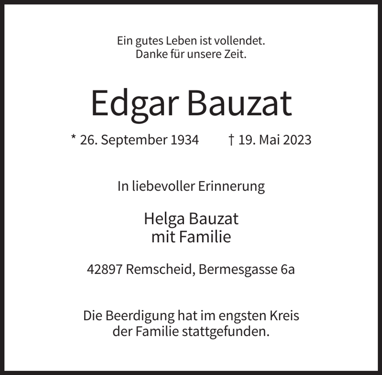<p>Ein gutes Leben ist vollendet.<br />Danke für unsere Zeit.</p><p>Edgar Bauzat<br />* 26. September 1934</p><p>† 19. Mai 2023</p><p>In liebevoller Erinnerung</p><p>Helga Bauzat<br />mit Familie<br />42897 Remscheid, Bermesgasse 6a<br />Die Beerdigung hat im engsten Kreis<br />der Familie stattgefunden.</p>