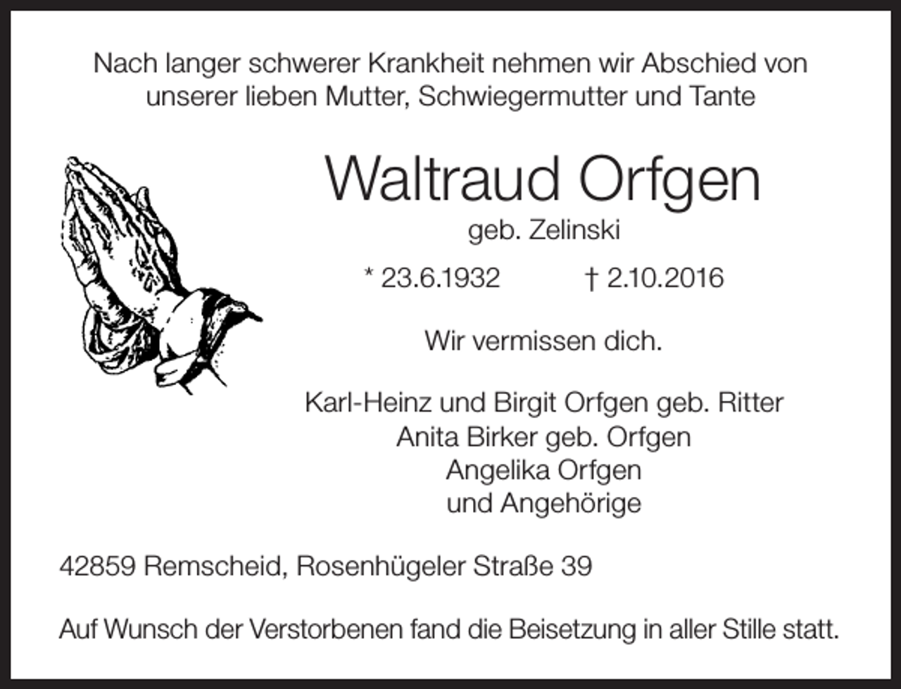 <p>Nach langer schwerer Krankheit nehmen wir Abschied von<br />unserer lieben Mutter, Schwiegermutter und Tante</p><p>Waltraud Orfgen<br />geb. Zelinski</p><p>* 23.6.1932</p><p>† 2.10.2016</p><p>Wir vermissen dich.<br />Karl-Heinz und Birgit Orfgen geb. Ritter<br />Anita Birker geb. Orfgen<br />Angelika Orfgen<br />und Angehörige<br />42859 Remscheid, Rosenhügeler Straße 39<br />Auf Wunsch der Verstorbenen fand die Beisetzung in aller Stille statt.</p>