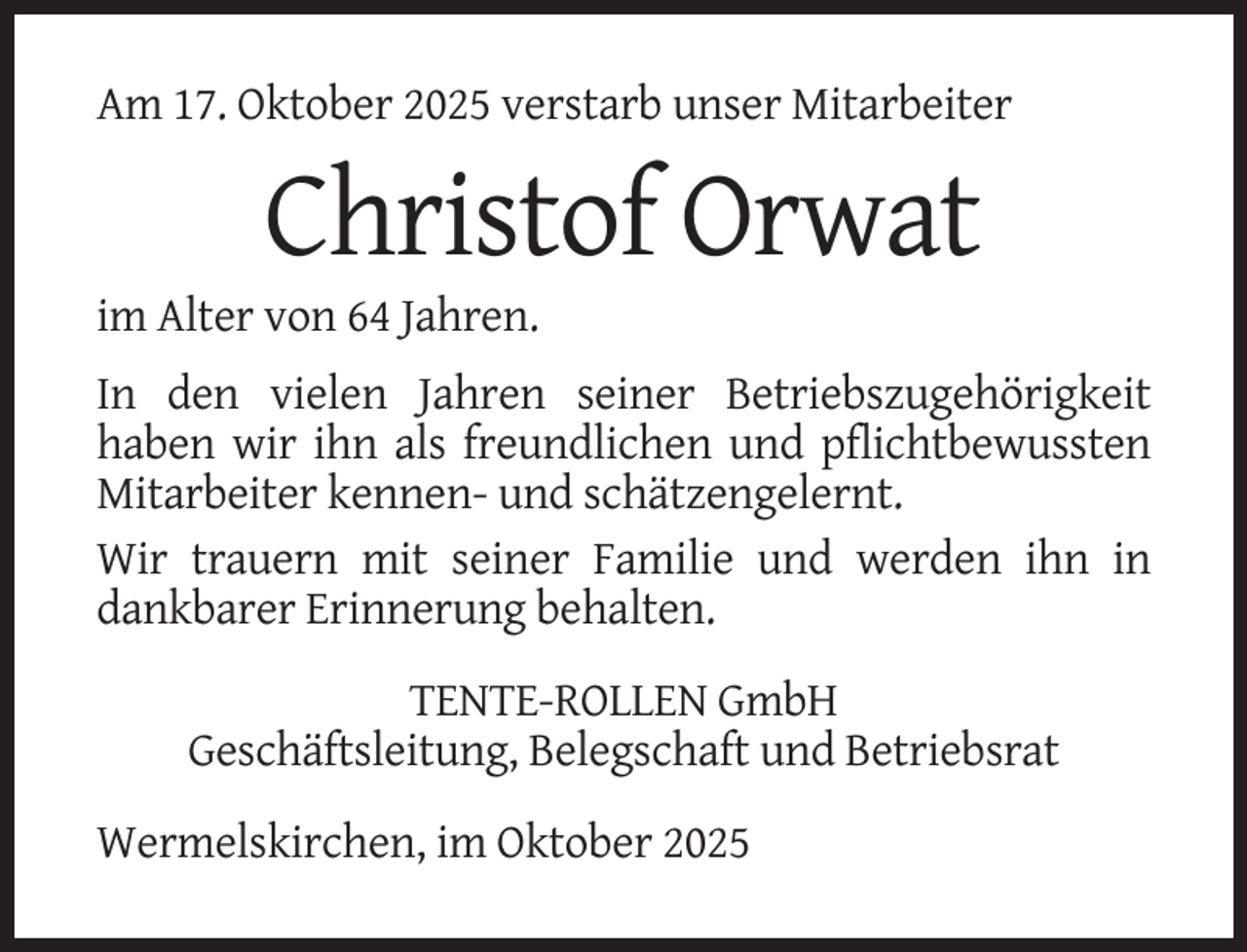 <p>Am 17. Oktober 2025 verstarb unser Mitarbeiter</p><p>Christof Orwat<br />im Alter von 64 Jahren.<br />In den vielen Jahren seiner Betriebszugehörigkeit<br />haben wir ihn als freundlichen und pflichtbewussten<br />Mitarbeiter kennen- und schätzengelernt.<br />Wir trauern mit seiner Familie und werden ihn in<br />dankbarer Erinnerung behalten.<br />TENTE-ROLLEN GmbH<br />Geschäftsleitung, Belegschaft und Betriebsrat<br />Wermelskirchen, im Oktober 2025</p>