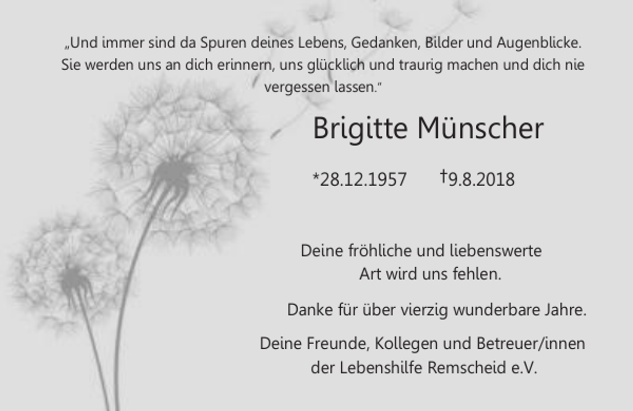 <p>„Und immer sind da Spuren deines Lebens, Gedanken, Bilder und Augenblicke.<br />Sie werden uns an dich erinnern, uns glücklich und raurig machen und dich nie<br />vergessen lassen.“</p><p>Brigi e<br />.</p><p>.</p><p>ünscher<br />†</p><p>. .</p><p>Deine fr hliche und liebenswer e<br />Ar wird uns fehlen.<br />Danke für über vierzig wunderbare Jahre.<br />Deine reunde, llegen und Be reuer innen<br />der Lebenshilfe emscheid e. .</p>