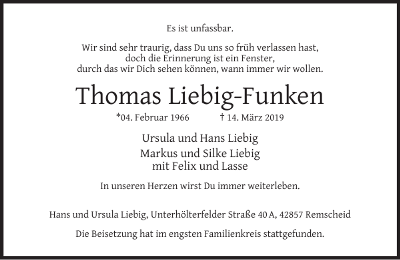 <p>Es ist unfassbar.<br />Wir sind sehr traurig, dass Du uns so früh verlassen hast,<br />doch die Erinnerung ist ein Fenster,<br />durch das wir Dich sehen können, wann immer wir wollen.</p><p>Thomas Liebig-Funken<br />*04. Februar 1966</p><p>† 14. März 2019</p><p>Ursula und Hans Liebig<br />Markus und Silke Liebig<br />mit Felix und Lasse<br />In unseren Herzen wirst Du immer weiterleben.<br />Hans und Ursula Liebig, Unterhölterfelder Straße 40 A, 42857 Remscheid<br />Die Beisetzung hat im engsten Familienkreis stattgefunden.</p>